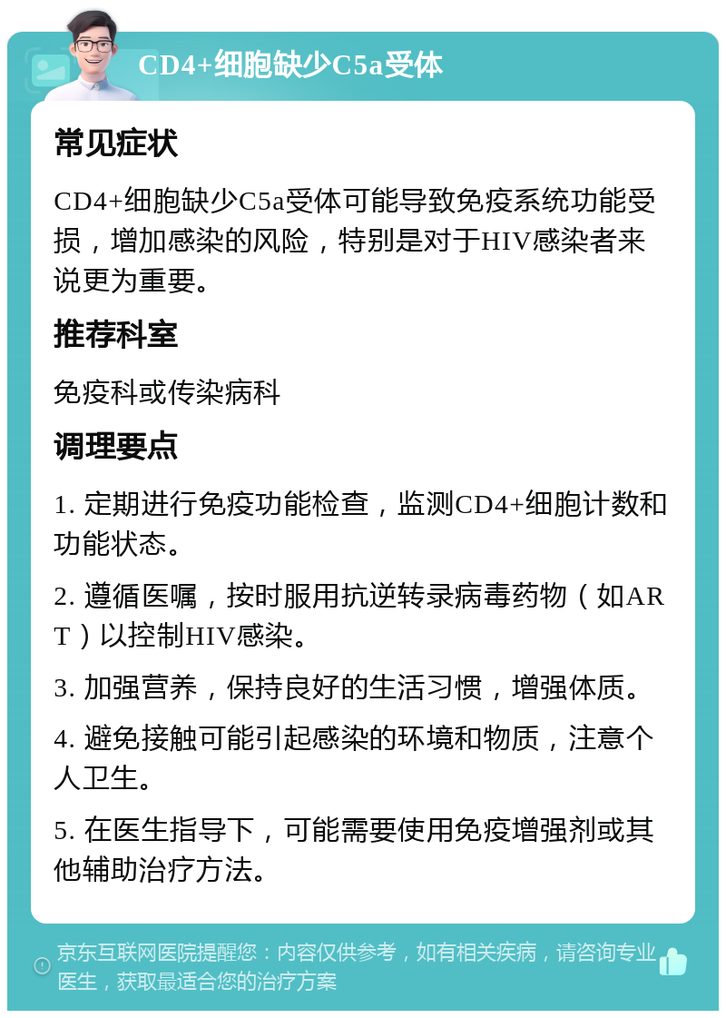 CD4+细胞缺少C5a受体 常见症状 CD4+细胞缺少C5a受体可能导致免疫系统功能受损，增加感染的风险，特别是对于HIV感染者来说更为重要。 推荐科室 免疫科或传染病科 调理要点 1. 定期进行免疫功能检查，监测CD4+细胞计数和功能状态。 2. 遵循医嘱，按时服用抗逆转录病毒药物（如ART）以控制HIV感染。 3. 加强营养，保持良好的生活习惯，增强体质。 4. 避免接触可能引起感染的环境和物质，注意个人卫生。 5. 在医生指导下，可能需要使用免疫增强剂或其他辅助治疗方法。