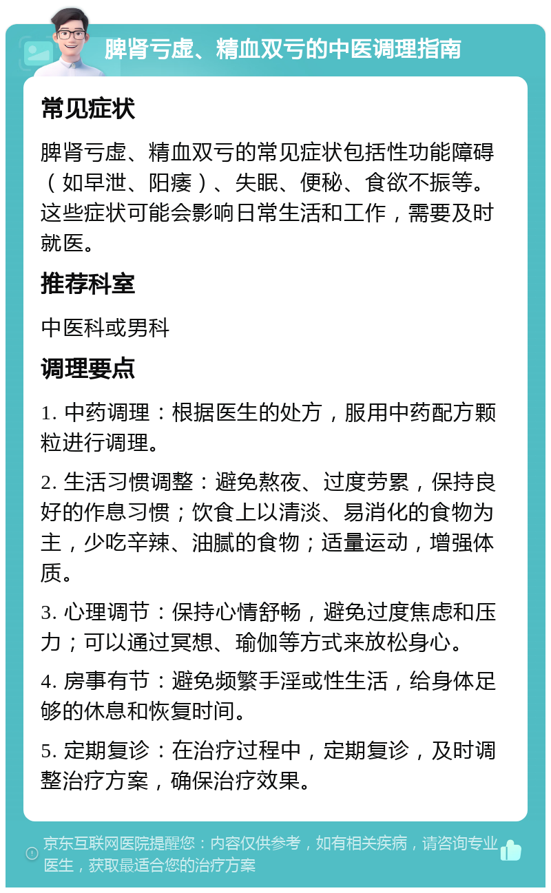 脾肾亏虚、精血双亏的中医调理指南 常见症状 脾肾亏虚、精血双亏的常见症状包括性功能障碍（如早泄、阳痿）、失眠、便秘、食欲不振等。这些症状可能会影响日常生活和工作，需要及时就医。 推荐科室 中医科或男科 调理要点 1. 中药调理：根据医生的处方，服用中药配方颗粒进行调理。 2. 生活习惯调整：避免熬夜、过度劳累，保持良好的作息习惯；饮食上以清淡、易消化的食物为主，少吃辛辣、油腻的食物；适量运动，增强体质。 3. 心理调节：保持心情舒畅，避免过度焦虑和压力；可以通过冥想、瑜伽等方式来放松身心。 4. 房事有节：避免频繁手淫或性生活，给身体足够的休息和恢复时间。 5. 定期复诊：在治疗过程中，定期复诊，及时调整治疗方案，确保治疗效果。