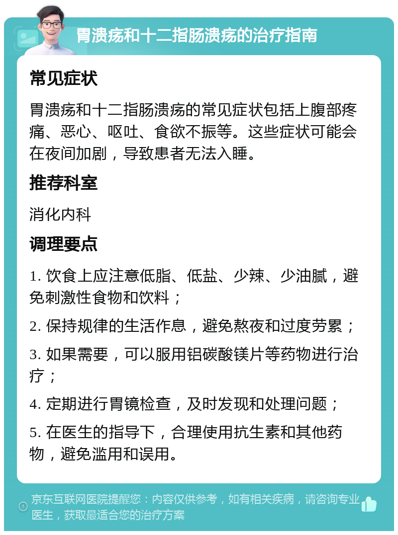 胃溃疡和十二指肠溃疡的治疗指南 常见症状 胃溃疡和十二指肠溃疡的常见症状包括上腹部疼痛、恶心、呕吐、食欲不振等。这些症状可能会在夜间加剧，导致患者无法入睡。 推荐科室 消化内科 调理要点 1. 饮食上应注意低脂、低盐、少辣、少油腻，避免刺激性食物和饮料； 2. 保持规律的生活作息，避免熬夜和过度劳累； 3. 如果需要，可以服用铝碳酸镁片等药物进行治疗； 4. 定期进行胃镜检查，及时发现和处理问题； 5. 在医生的指导下，合理使用抗生素和其他药物，避免滥用和误用。