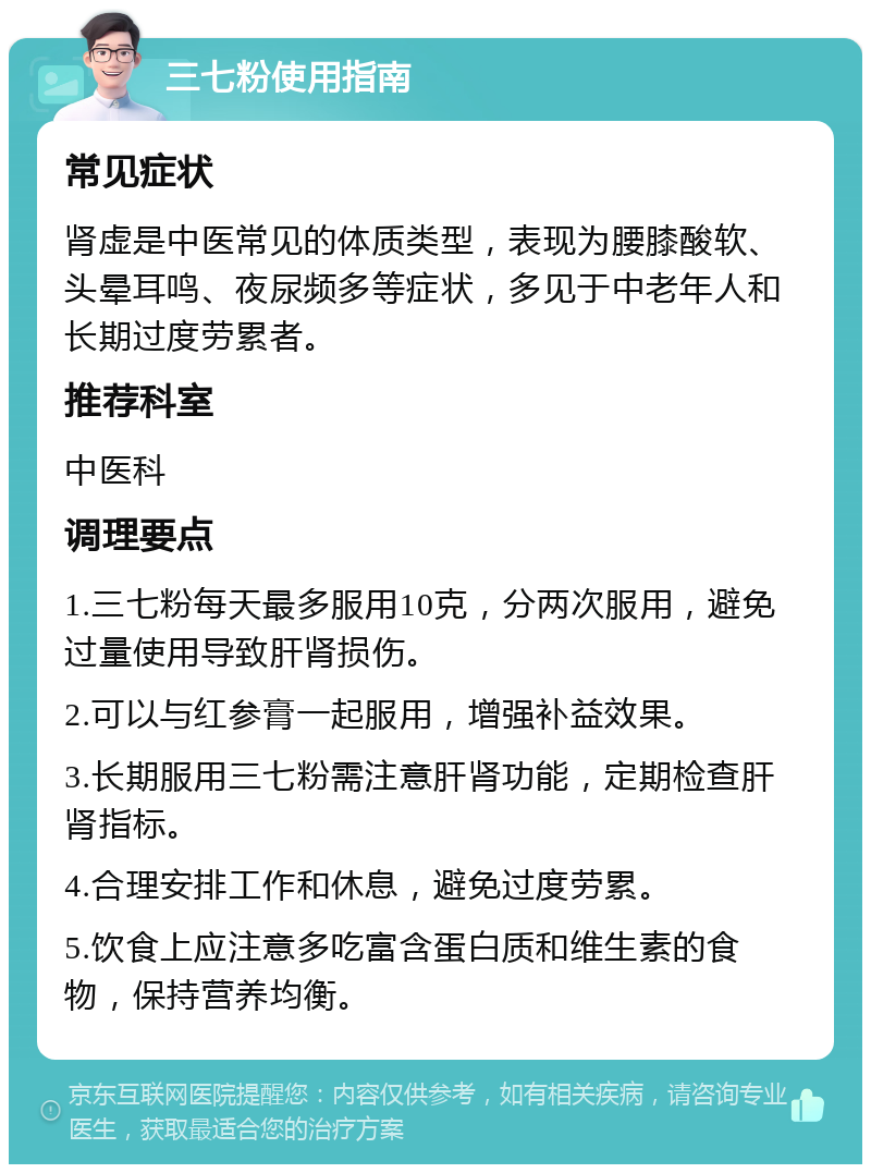 三七粉使用指南 常见症状 肾虚是中医常见的体质类型，表现为腰膝酸软、头晕耳鸣、夜尿频多等症状，多见于中老年人和长期过度劳累者。 推荐科室 中医科 调理要点 1.三七粉每天最多服用10克，分两次服用，避免过量使用导致肝肾损伤。 2.可以与红参膏一起服用，增强补益效果。 3.长期服用三七粉需注意肝肾功能，定期检查肝肾指标。 4.合理安排工作和休息，避免过度劳累。 5.饮食上应注意多吃富含蛋白质和维生素的食物，保持营养均衡。