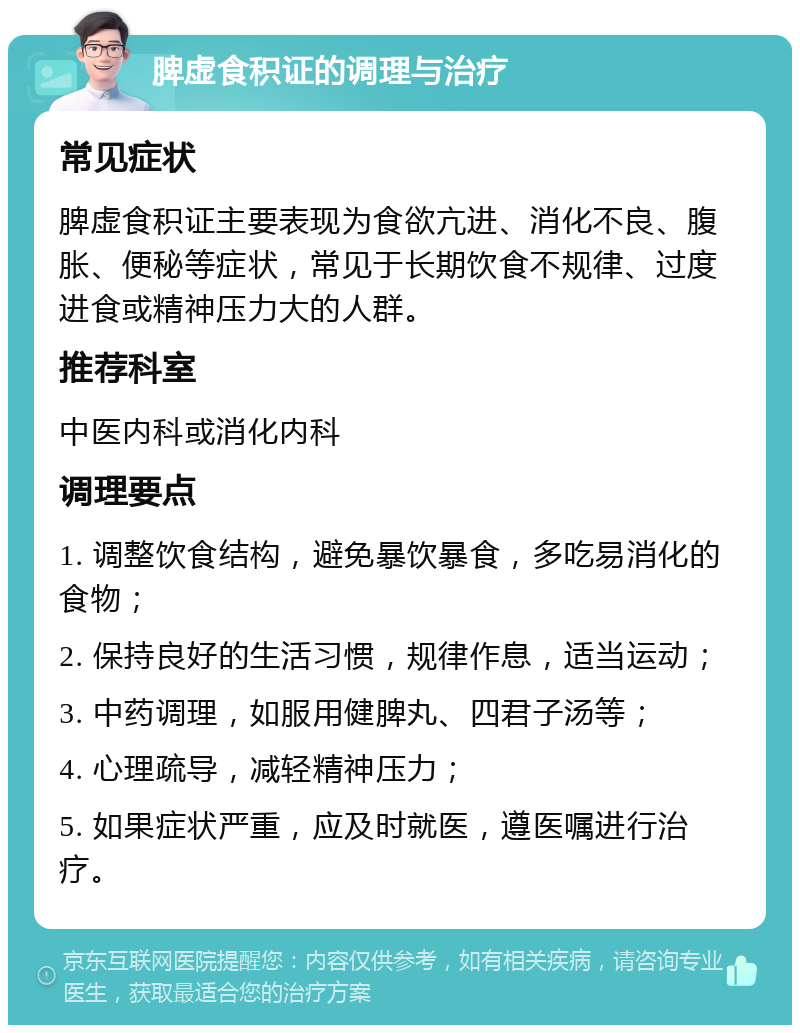 脾虚食积证的调理与治疗 常见症状 脾虚食积证主要表现为食欲亢进、消化不良、腹胀、便秘等症状，常见于长期饮食不规律、过度进食或精神压力大的人群。 推荐科室 中医内科或消化内科 调理要点 1. 调整饮食结构，避免暴饮暴食，多吃易消化的食物； 2. 保持良好的生活习惯，规律作息，适当运动； 3. 中药调理，如服用健脾丸、四君子汤等； 4. 心理疏导，减轻精神压力； 5. 如果症状严重，应及时就医，遵医嘱进行治疗。