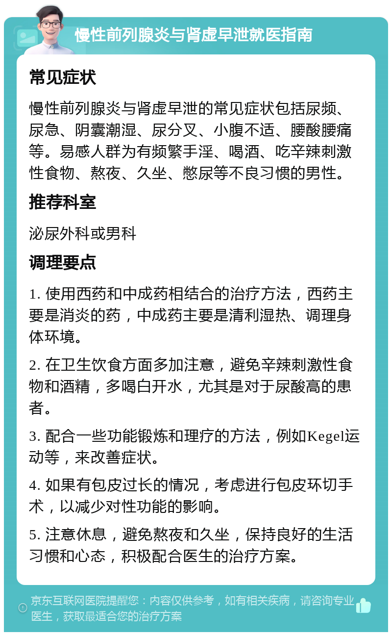 慢性前列腺炎与肾虚早泄就医指南 常见症状 慢性前列腺炎与肾虚早泄的常见症状包括尿频、尿急、阴囊潮湿、尿分叉、小腹不适、腰酸腰痛等。易感人群为有频繁手淫、喝酒、吃辛辣刺激性食物、熬夜、久坐、憋尿等不良习惯的男性。 推荐科室 泌尿外科或男科 调理要点 1. 使用西药和中成药相结合的治疗方法，西药主要是消炎的药，中成药主要是清利湿热、调理身体环境。 2. 在卫生饮食方面多加注意，避免辛辣刺激性食物和酒精，多喝白开水，尤其是对于尿酸高的患者。 3. 配合一些功能锻炼和理疗的方法，例如Kegel运动等，来改善症状。 4. 如果有包皮过长的情况，考虑进行包皮环切手术，以减少对性功能的影响。 5. 注意休息，避免熬夜和久坐，保持良好的生活习惯和心态，积极配合医生的治疗方案。