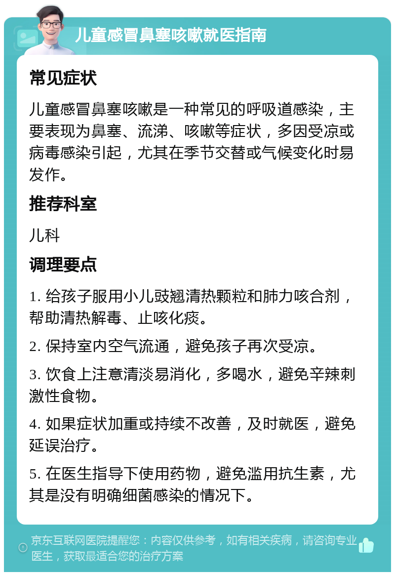 儿童感冒鼻塞咳嗽就医指南 常见症状 儿童感冒鼻塞咳嗽是一种常见的呼吸道感染，主要表现为鼻塞、流涕、咳嗽等症状，多因受凉或病毒感染引起，尤其在季节交替或气候变化时易发作。 推荐科室 儿科 调理要点 1. 给孩子服用小儿豉翘清热颗粒和肺力咳合剂，帮助清热解毒、止咳化痰。 2. 保持室内空气流通，避免孩子再次受凉。 3. 饮食上注意清淡易消化，多喝水，避免辛辣刺激性食物。 4. 如果症状加重或持续不改善，及时就医，避免延误治疗。 5. 在医生指导下使用药物，避免滥用抗生素，尤其是没有明确细菌感染的情况下。