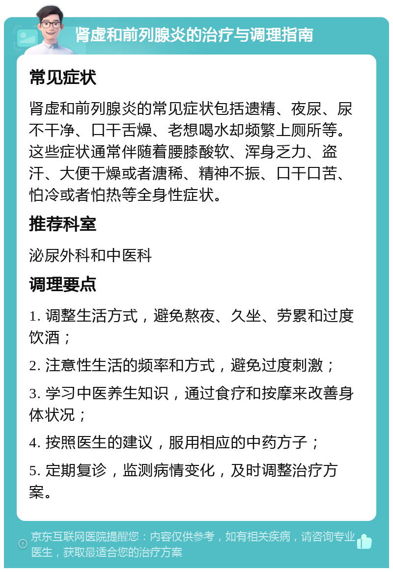 肾虚和前列腺炎的治疗与调理指南 常见症状 肾虚和前列腺炎的常见症状包括遗精、夜尿、尿不干净、口干舌燥、老想喝水却频繁上厕所等。这些症状通常伴随着腰膝酸软、浑身乏力、盗汗、大便干燥或者溏稀、精神不振、口干口苦、怕冷或者怕热等全身性症状。 推荐科室 泌尿外科和中医科 调理要点 1. 调整生活方式，避免熬夜、久坐、劳累和过度饮酒； 2. 注意性生活的频率和方式，避免过度刺激； 3. 学习中医养生知识，通过食疗和按摩来改善身体状况； 4. 按照医生的建议，服用相应的中药方子； 5. 定期复诊，监测病情变化，及时调整治疗方案。