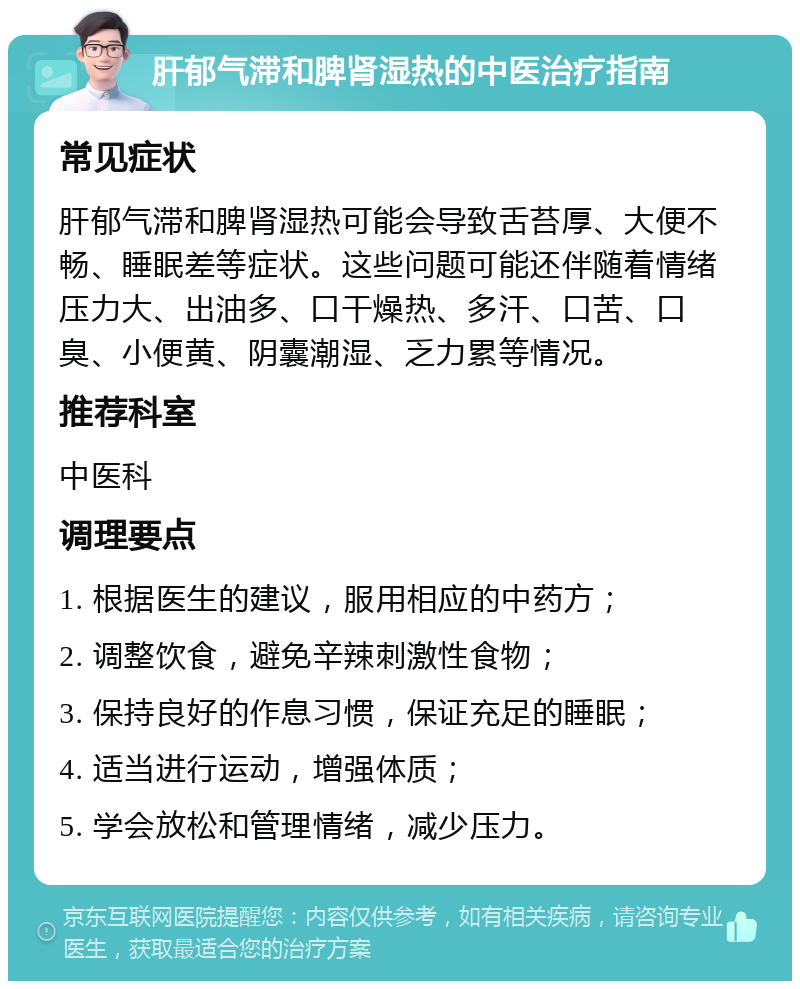 肝郁气滞和脾肾湿热的中医治疗指南 常见症状 肝郁气滞和脾肾湿热可能会导致舌苔厚、大便不畅、睡眠差等症状。这些问题可能还伴随着情绪压力大、出油多、口干燥热、多汗、口苦、口臭、小便黄、阴囊潮湿、乏力累等情况。 推荐科室 中医科 调理要点 1. 根据医生的建议，服用相应的中药方； 2. 调整饮食，避免辛辣刺激性食物； 3. 保持良好的作息习惯，保证充足的睡眠； 4. 适当进行运动，增强体质； 5. 学会放松和管理情绪，减少压力。