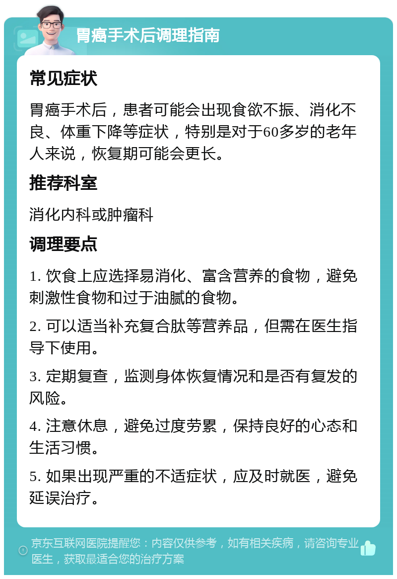 胃癌手术后调理指南 常见症状 胃癌手术后，患者可能会出现食欲不振、消化不良、体重下降等症状，特别是对于60多岁的老年人来说，恢复期可能会更长。 推荐科室 消化内科或肿瘤科 调理要点 1. 饮食上应选择易消化、富含营养的食物，避免刺激性食物和过于油腻的食物。 2. 可以适当补充复合肽等营养品，但需在医生指导下使用。 3. 定期复查，监测身体恢复情况和是否有复发的风险。 4. 注意休息，避免过度劳累，保持良好的心态和生活习惯。 5. 如果出现严重的不适症状，应及时就医，避免延误治疗。