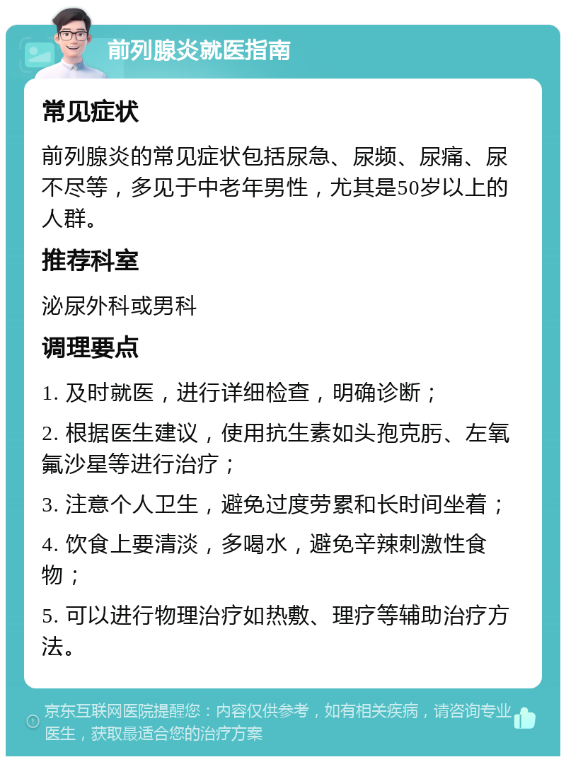 前列腺炎就医指南 常见症状 前列腺炎的常见症状包括尿急、尿频、尿痛、尿不尽等，多见于中老年男性，尤其是50岁以上的人群。 推荐科室 泌尿外科或男科 调理要点 1. 及时就医，进行详细检查，明确诊断； 2. 根据医生建议，使用抗生素如头孢克肟、左氧氟沙星等进行治疗； 3. 注意个人卫生，避免过度劳累和长时间坐着； 4. 饮食上要清淡，多喝水，避免辛辣刺激性食物； 5. 可以进行物理治疗如热敷、理疗等辅助治疗方法。