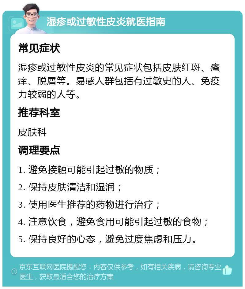 湿疹或过敏性皮炎就医指南 常见症状 湿疹或过敏性皮炎的常见症状包括皮肤红斑、瘙痒、脱屑等。易感人群包括有过敏史的人、免疫力较弱的人等。 推荐科室 皮肤科 调理要点 1. 避免接触可能引起过敏的物质； 2. 保持皮肤清洁和湿润； 3. 使用医生推荐的药物进行治疗； 4. 注意饮食，避免食用可能引起过敏的食物； 5. 保持良好的心态，避免过度焦虑和压力。