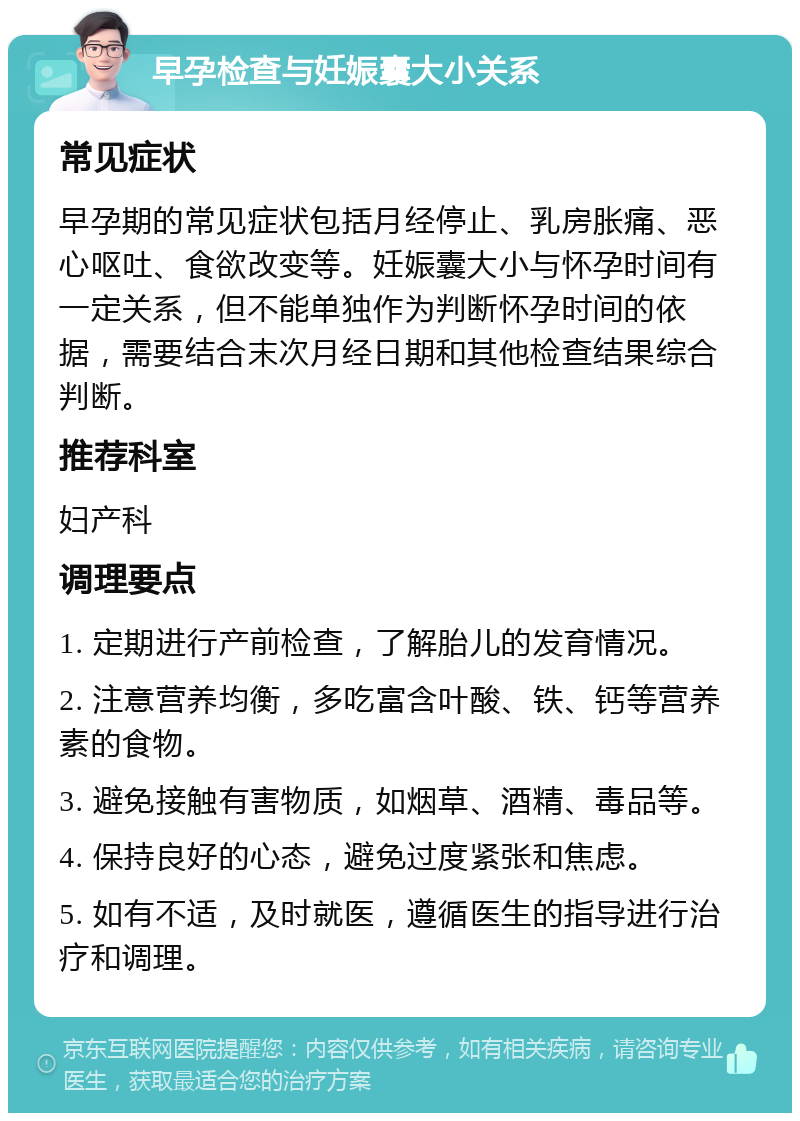 早孕检查与妊娠囊大小关系 常见症状 早孕期的常见症状包括月经停止、乳房胀痛、恶心呕吐、食欲改变等。妊娠囊大小与怀孕时间有一定关系，但不能单独作为判断怀孕时间的依据，需要结合末次月经日期和其他检查结果综合判断。 推荐科室 妇产科 调理要点 1. 定期进行产前检查，了解胎儿的发育情况。 2. 注意营养均衡，多吃富含叶酸、铁、钙等营养素的食物。 3. 避免接触有害物质，如烟草、酒精、毒品等。 4. 保持良好的心态，避免过度紧张和焦虑。 5. 如有不适，及时就医，遵循医生的指导进行治疗和调理。