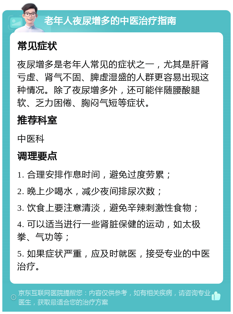 老年人夜尿增多的中医治疗指南 常见症状 夜尿增多是老年人常见的症状之一，尤其是肝肾亏虚、肾气不固、脾虚湿盛的人群更容易出现这种情况。除了夜尿增多外，还可能伴随腰酸腿软、乏力困倦、胸闷气短等症状。 推荐科室 中医科 调理要点 1. 合理安排作息时间，避免过度劳累； 2. 晚上少喝水，减少夜间排尿次数； 3. 饮食上要注意清淡，避免辛辣刺激性食物； 4. 可以适当进行一些肾脏保健的运动，如太极拳、气功等； 5. 如果症状严重，应及时就医，接受专业的中医治疗。