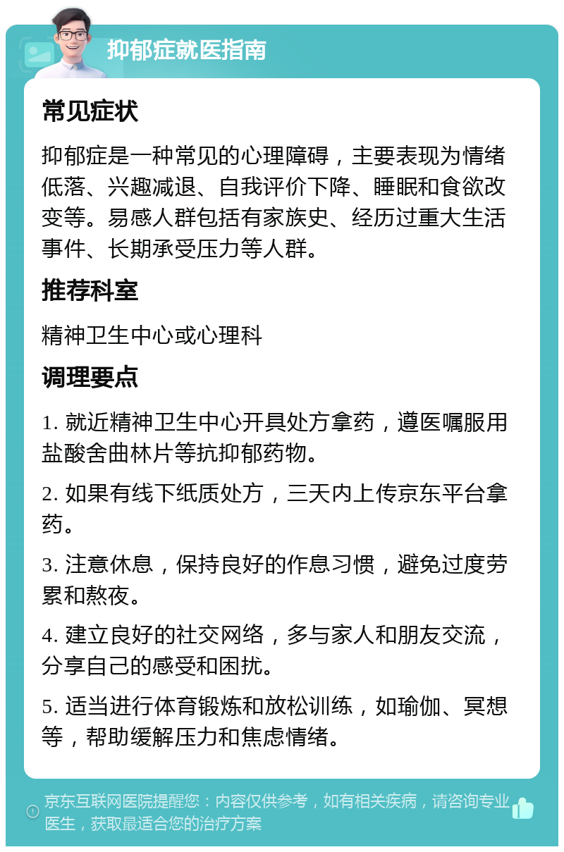 抑郁症就医指南 常见症状 抑郁症是一种常见的心理障碍，主要表现为情绪低落、兴趣减退、自我评价下降、睡眠和食欲改变等。易感人群包括有家族史、经历过重大生活事件、长期承受压力等人群。 推荐科室 精神卫生中心或心理科 调理要点 1. 就近精神卫生中心开具处方拿药，遵医嘱服用盐酸舍曲林片等抗抑郁药物。 2. 如果有线下纸质处方，三天内上传京东平台拿药。 3. 注意休息，保持良好的作息习惯，避免过度劳累和熬夜。 4. 建立良好的社交网络，多与家人和朋友交流，分享自己的感受和困扰。 5. 适当进行体育锻炼和放松训练，如瑜伽、冥想等，帮助缓解压力和焦虑情绪。