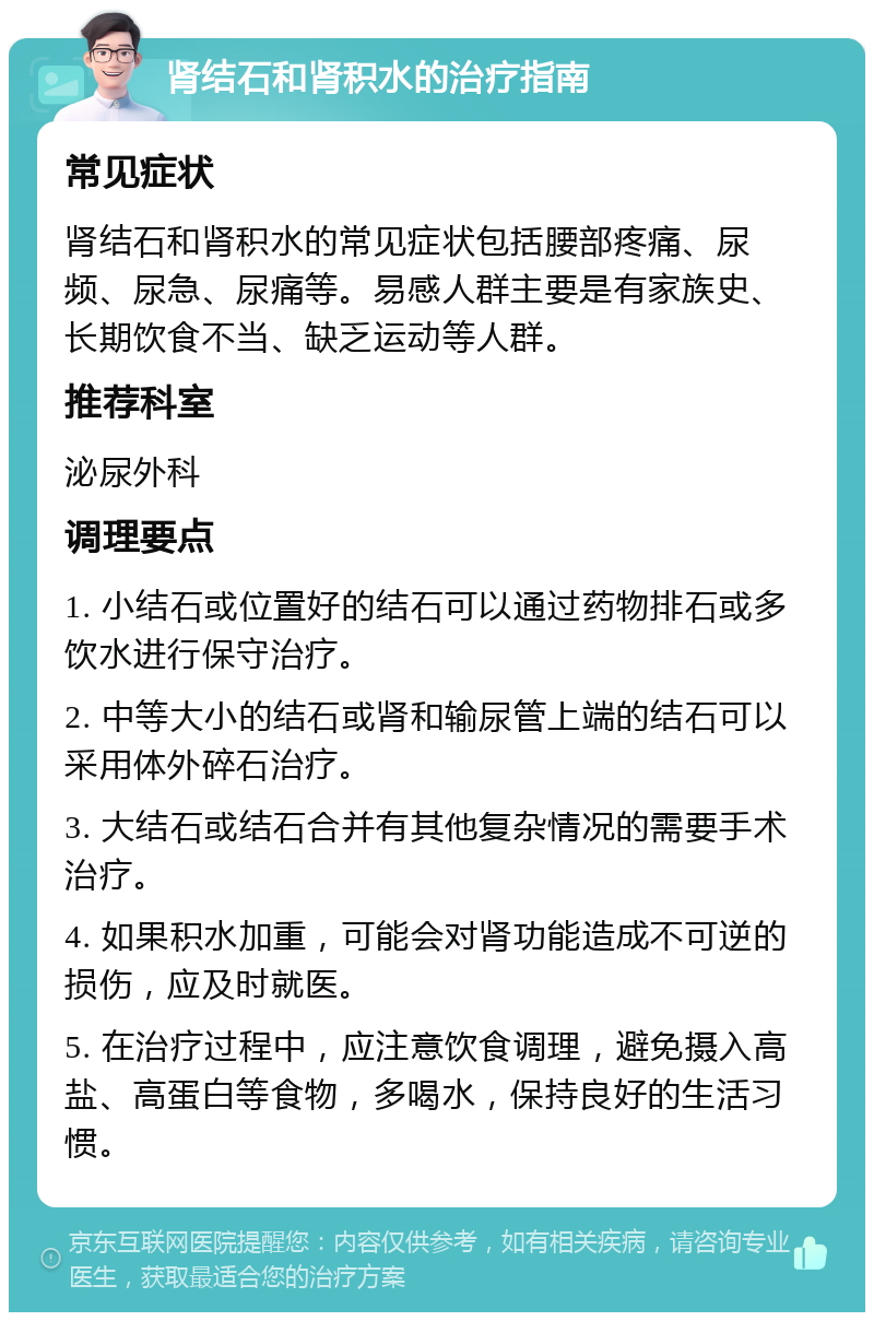 肾结石和肾积水的治疗指南 常见症状 肾结石和肾积水的常见症状包括腰部疼痛、尿频、尿急、尿痛等。易感人群主要是有家族史、长期饮食不当、缺乏运动等人群。 推荐科室 泌尿外科 调理要点 1. 小结石或位置好的结石可以通过药物排石或多饮水进行保守治疗。 2. 中等大小的结石或肾和输尿管上端的结石可以采用体外碎石治疗。 3. 大结石或结石合并有其他复杂情况的需要手术治疗。 4. 如果积水加重，可能会对肾功能造成不可逆的损伤，应及时就医。 5. 在治疗过程中，应注意饮食调理，避免摄入高盐、高蛋白等食物，多喝水，保持良好的生活习惯。