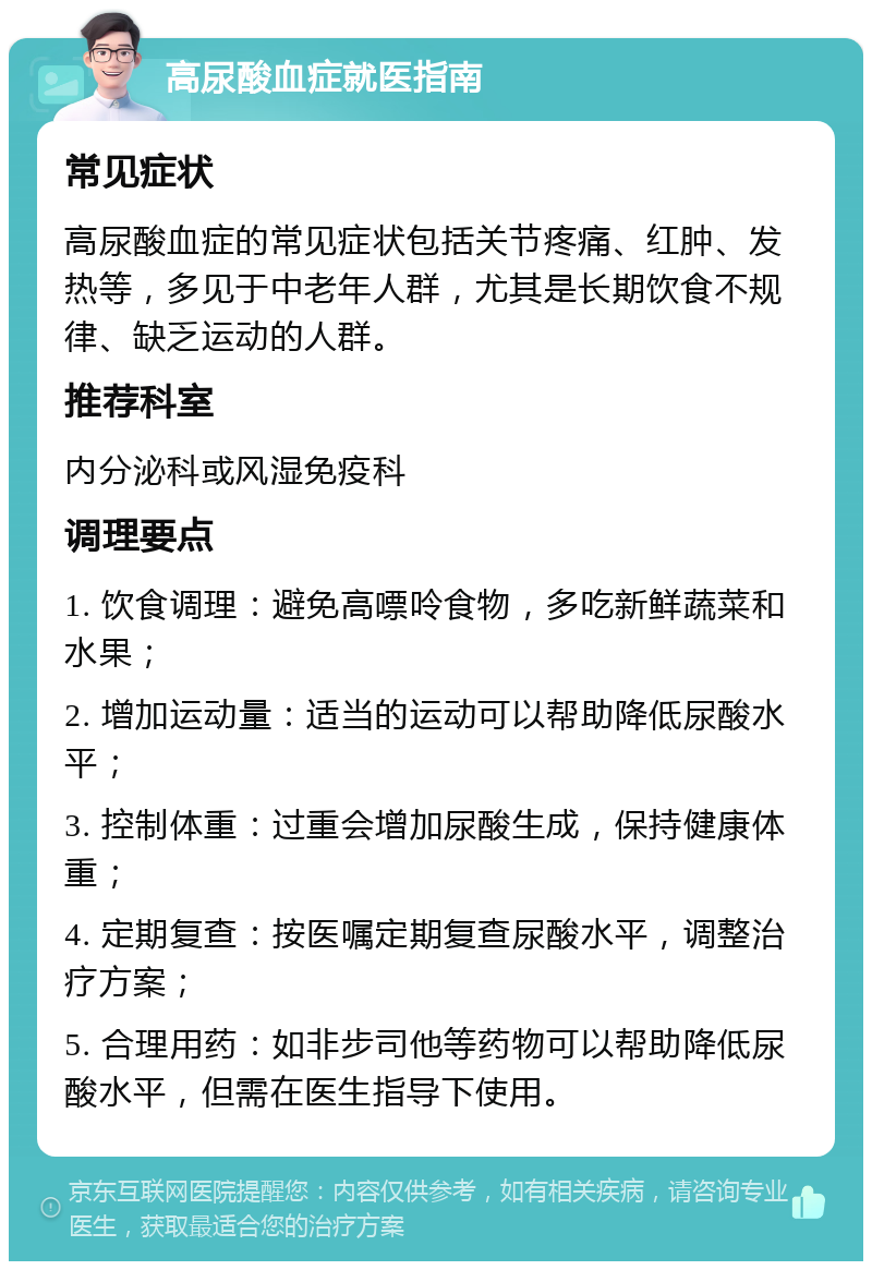 高尿酸血症就医指南 常见症状 高尿酸血症的常见症状包括关节疼痛、红肿、发热等，多见于中老年人群，尤其是长期饮食不规律、缺乏运动的人群。 推荐科室 内分泌科或风湿免疫科 调理要点 1. 饮食调理：避免高嘌呤食物，多吃新鲜蔬菜和水果； 2. 增加运动量：适当的运动可以帮助降低尿酸水平； 3. 控制体重：过重会增加尿酸生成，保持健康体重； 4. 定期复查：按医嘱定期复查尿酸水平，调整治疗方案； 5. 合理用药：如非步司他等药物可以帮助降低尿酸水平，但需在医生指导下使用。