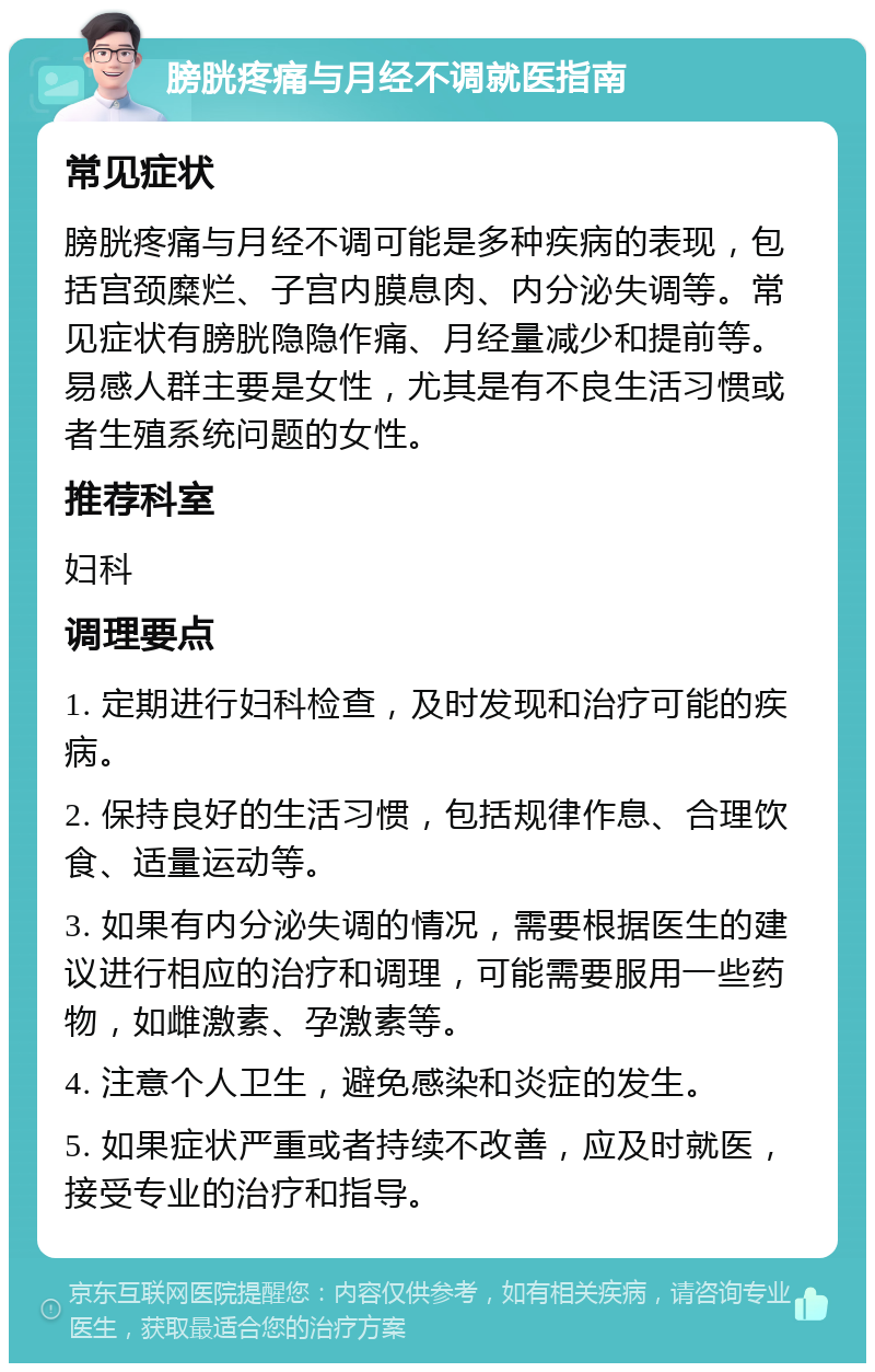 膀胱疼痛与月经不调就医指南 常见症状 膀胱疼痛与月经不调可能是多种疾病的表现，包括宫颈糜烂、子宫内膜息肉、内分泌失调等。常见症状有膀胱隐隐作痛、月经量减少和提前等。易感人群主要是女性，尤其是有不良生活习惯或者生殖系统问题的女性。 推荐科室 妇科 调理要点 1. 定期进行妇科检查，及时发现和治疗可能的疾病。 2. 保持良好的生活习惯，包括规律作息、合理饮食、适量运动等。 3. 如果有内分泌失调的情况，需要根据医生的建议进行相应的治疗和调理，可能需要服用一些药物，如雌激素、孕激素等。 4. 注意个人卫生，避免感染和炎症的发生。 5. 如果症状严重或者持续不改善，应及时就医，接受专业的治疗和指导。