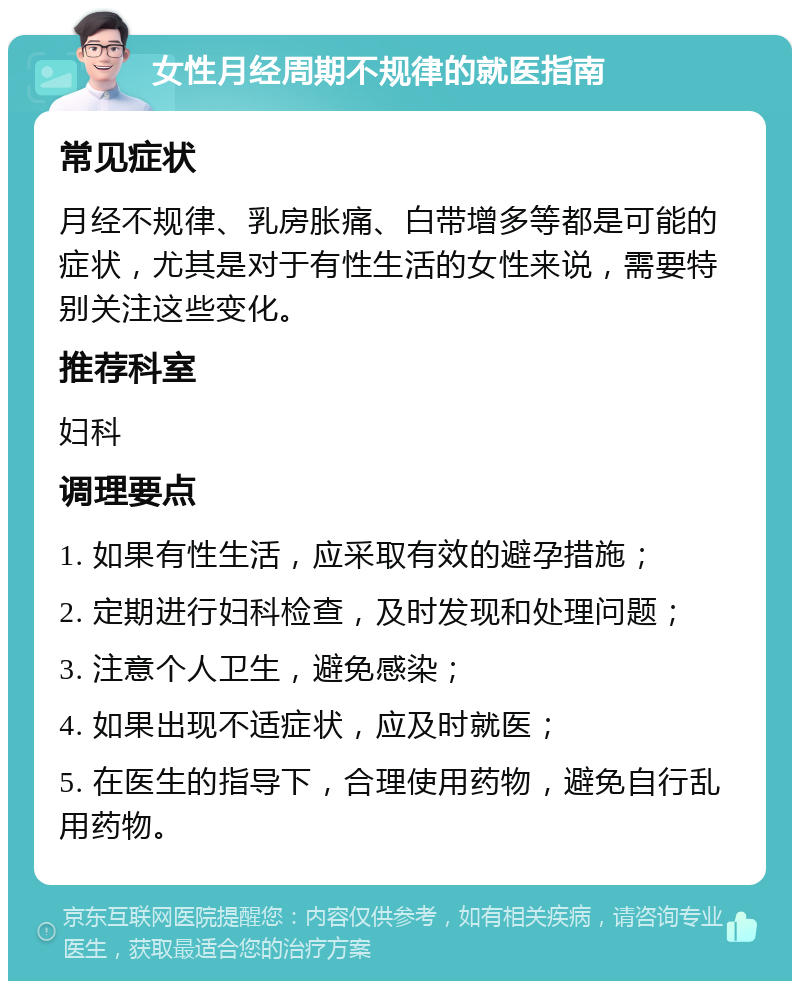 女性月经周期不规律的就医指南 常见症状 月经不规律、乳房胀痛、白带增多等都是可能的症状，尤其是对于有性生活的女性来说，需要特别关注这些变化。 推荐科室 妇科 调理要点 1. 如果有性生活，应采取有效的避孕措施； 2. 定期进行妇科检查，及时发现和处理问题； 3. 注意个人卫生，避免感染； 4. 如果出现不适症状，应及时就医； 5. 在医生的指导下，合理使用药物，避免自行乱用药物。