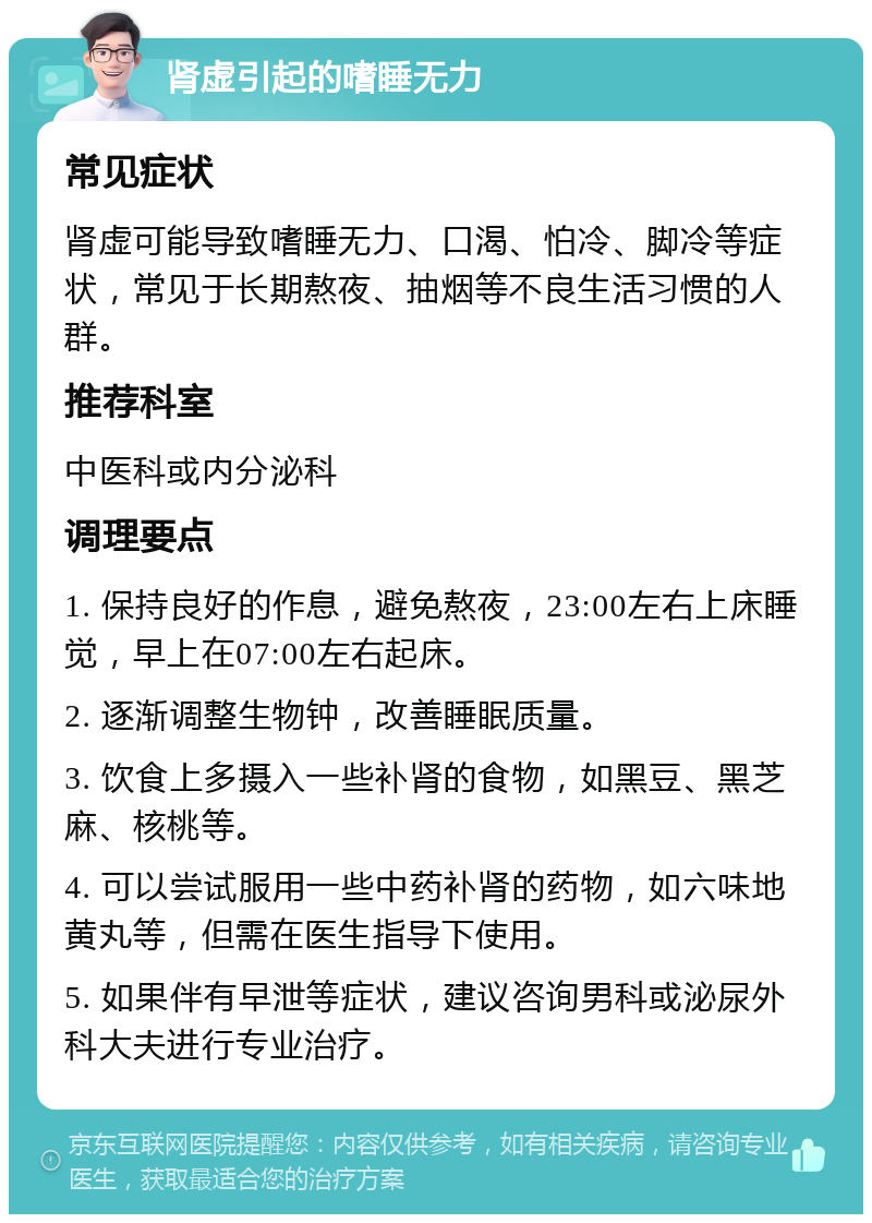 肾虚引起的嗜睡无力 常见症状 肾虚可能导致嗜睡无力、口渴、怕冷、脚冷等症状，常见于长期熬夜、抽烟等不良生活习惯的人群。 推荐科室 中医科或内分泌科 调理要点 1. 保持良好的作息，避免熬夜，23:00左右上床睡觉，早上在07:00左右起床。 2. 逐渐调整生物钟，改善睡眠质量。 3. 饮食上多摄入一些补肾的食物，如黑豆、黑芝麻、核桃等。 4. 可以尝试服用一些中药补肾的药物，如六味地黄丸等，但需在医生指导下使用。 5. 如果伴有早泄等症状，建议咨询男科或泌尿外科大夫进行专业治疗。