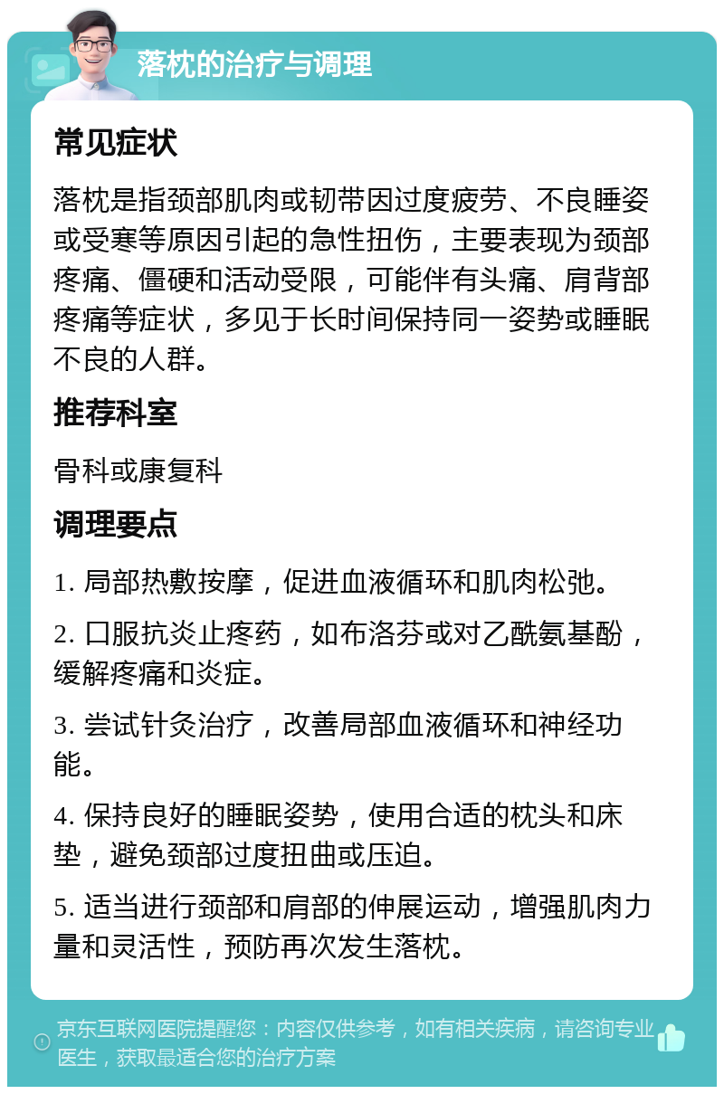 落枕的治疗与调理 常见症状 落枕是指颈部肌肉或韧带因过度疲劳、不良睡姿或受寒等原因引起的急性扭伤，主要表现为颈部疼痛、僵硬和活动受限，可能伴有头痛、肩背部疼痛等症状，多见于长时间保持同一姿势或睡眠不良的人群。 推荐科室 骨科或康复科 调理要点 1. 局部热敷按摩，促进血液循环和肌肉松弛。 2. 口服抗炎止疼药，如布洛芬或对乙酰氨基酚，缓解疼痛和炎症。 3. 尝试针灸治疗，改善局部血液循环和神经功能。 4. 保持良好的睡眠姿势，使用合适的枕头和床垫，避免颈部过度扭曲或压迫。 5. 适当进行颈部和肩部的伸展运动，增强肌肉力量和灵活性，预防再次发生落枕。