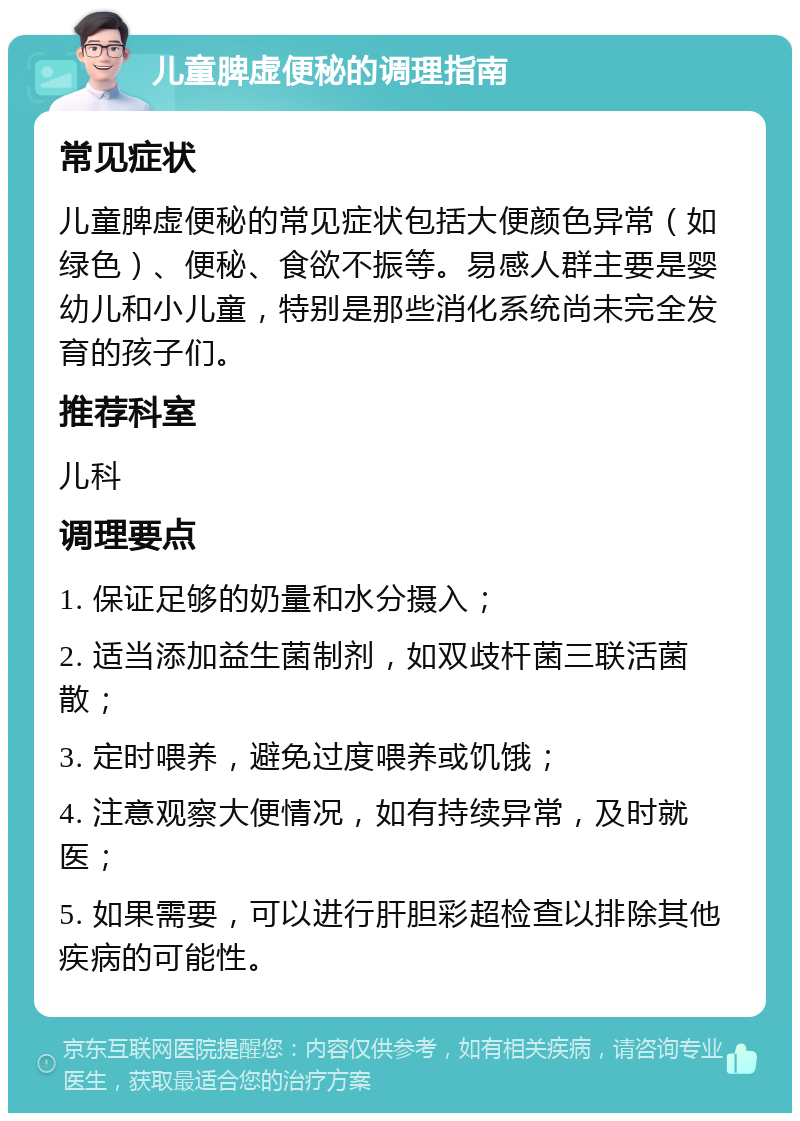 儿童脾虚便秘的调理指南 常见症状 儿童脾虚便秘的常见症状包括大便颜色异常（如绿色）、便秘、食欲不振等。易感人群主要是婴幼儿和小儿童，特别是那些消化系统尚未完全发育的孩子们。 推荐科室 儿科 调理要点 1. 保证足够的奶量和水分摄入； 2. 适当添加益生菌制剂，如双歧杆菌三联活菌散； 3. 定时喂养，避免过度喂养或饥饿； 4. 注意观察大便情况，如有持续异常，及时就医； 5. 如果需要，可以进行肝胆彩超检查以排除其他疾病的可能性。