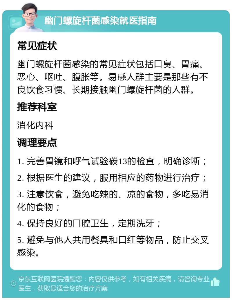 幽门螺旋杆菌感染就医指南 常见症状 幽门螺旋杆菌感染的常见症状包括口臭、胃痛、恶心、呕吐、腹胀等。易感人群主要是那些有不良饮食习惯、长期接触幽门螺旋杆菌的人群。 推荐科室 消化内科 调理要点 1. 完善胃镜和呼气试验碳13的检查，明确诊断； 2. 根据医生的建议，服用相应的药物进行治疗； 3. 注意饮食，避免吃辣的、凉的食物，多吃易消化的食物； 4. 保持良好的口腔卫生，定期洗牙； 5. 避免与他人共用餐具和口红等物品，防止交叉感染。