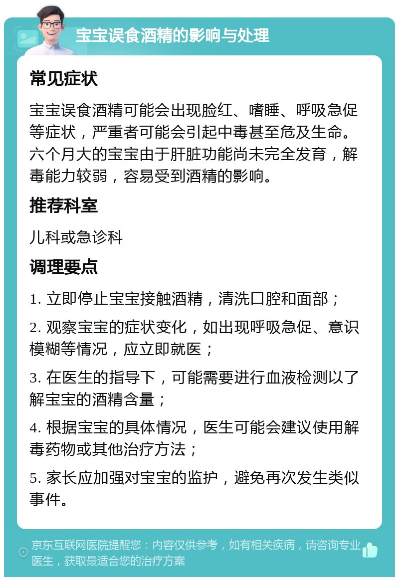 宝宝误食酒精的影响与处理 常见症状 宝宝误食酒精可能会出现脸红、嗜睡、呼吸急促等症状，严重者可能会引起中毒甚至危及生命。六个月大的宝宝由于肝脏功能尚未完全发育，解毒能力较弱，容易受到酒精的影响。 推荐科室 儿科或急诊科 调理要点 1. 立即停止宝宝接触酒精，清洗口腔和面部； 2. 观察宝宝的症状变化，如出现呼吸急促、意识模糊等情况，应立即就医； 3. 在医生的指导下，可能需要进行血液检测以了解宝宝的酒精含量； 4. 根据宝宝的具体情况，医生可能会建议使用解毒药物或其他治疗方法； 5. 家长应加强对宝宝的监护，避免再次发生类似事件。