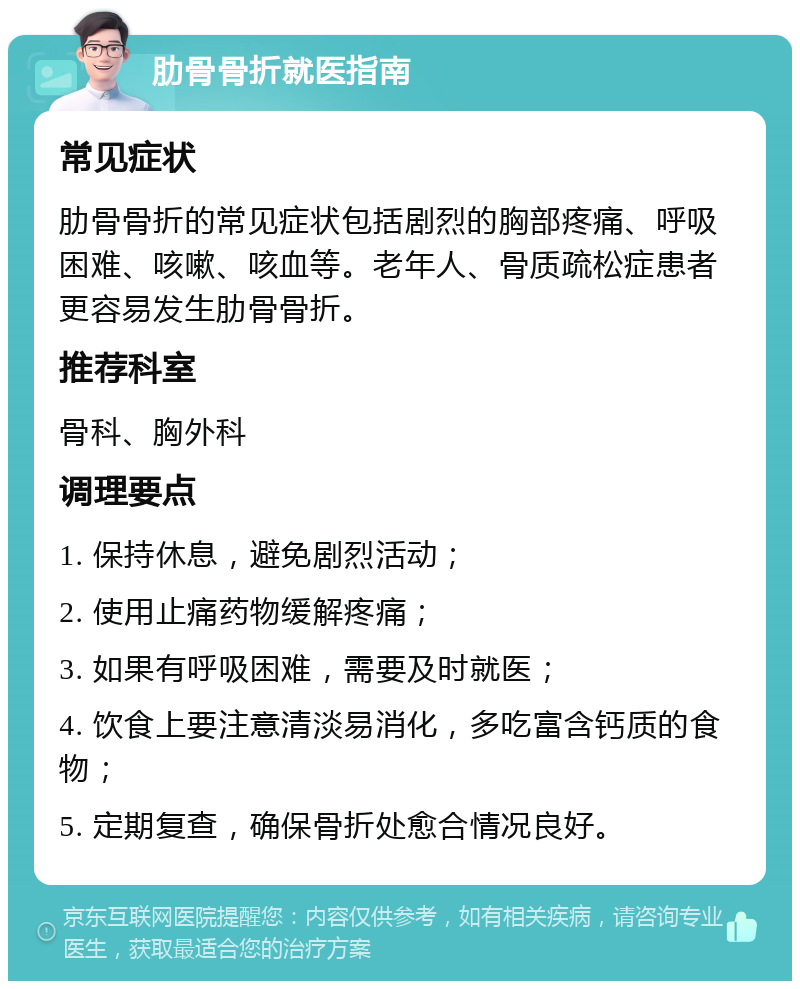 肋骨骨折就医指南 常见症状 肋骨骨折的常见症状包括剧烈的胸部疼痛、呼吸困难、咳嗽、咳血等。老年人、骨质疏松症患者更容易发生肋骨骨折。 推荐科室 骨科、胸外科 调理要点 1. 保持休息，避免剧烈活动； 2. 使用止痛药物缓解疼痛； 3. 如果有呼吸困难，需要及时就医； 4. 饮食上要注意清淡易消化，多吃富含钙质的食物； 5. 定期复查，确保骨折处愈合情况良好。