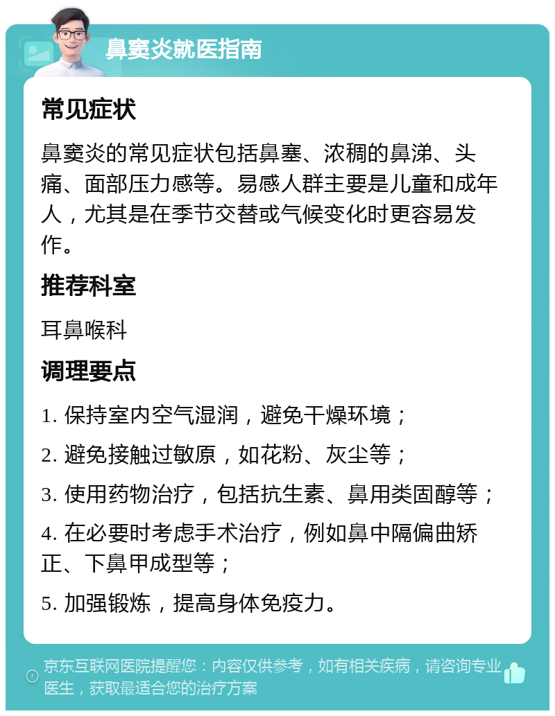 鼻窦炎就医指南 常见症状 鼻窦炎的常见症状包括鼻塞、浓稠的鼻涕、头痛、面部压力感等。易感人群主要是儿童和成年人，尤其是在季节交替或气候变化时更容易发作。 推荐科室 耳鼻喉科 调理要点 1. 保持室内空气湿润，避免干燥环境； 2. 避免接触过敏原，如花粉、灰尘等； 3. 使用药物治疗，包括抗生素、鼻用类固醇等； 4. 在必要时考虑手术治疗，例如鼻中隔偏曲矫正、下鼻甲成型等； 5. 加强锻炼，提高身体免疫力。