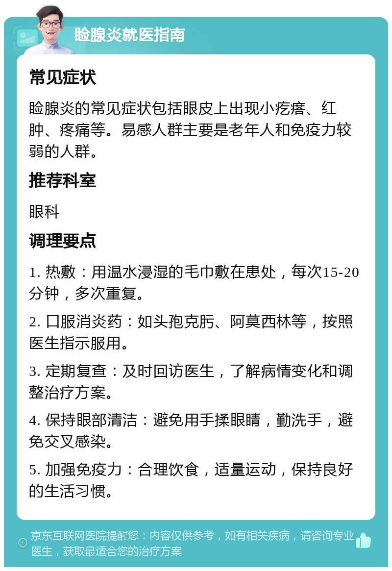 睑腺炎就医指南 常见症状 睑腺炎的常见症状包括眼皮上出现小疙瘩、红肿、疼痛等。易感人群主要是老年人和免疫力较弱的人群。 推荐科室 眼科 调理要点 1. 热敷：用温水浸湿的毛巾敷在患处，每次15-20分钟，多次重复。 2. 口服消炎药：如头孢克肟、阿莫西林等，按照医生指示服用。 3. 定期复查：及时回访医生，了解病情变化和调整治疗方案。 4. 保持眼部清洁：避免用手揉眼睛，勤洗手，避免交叉感染。 5. 加强免疫力：合理饮食，适量运动，保持良好的生活习惯。