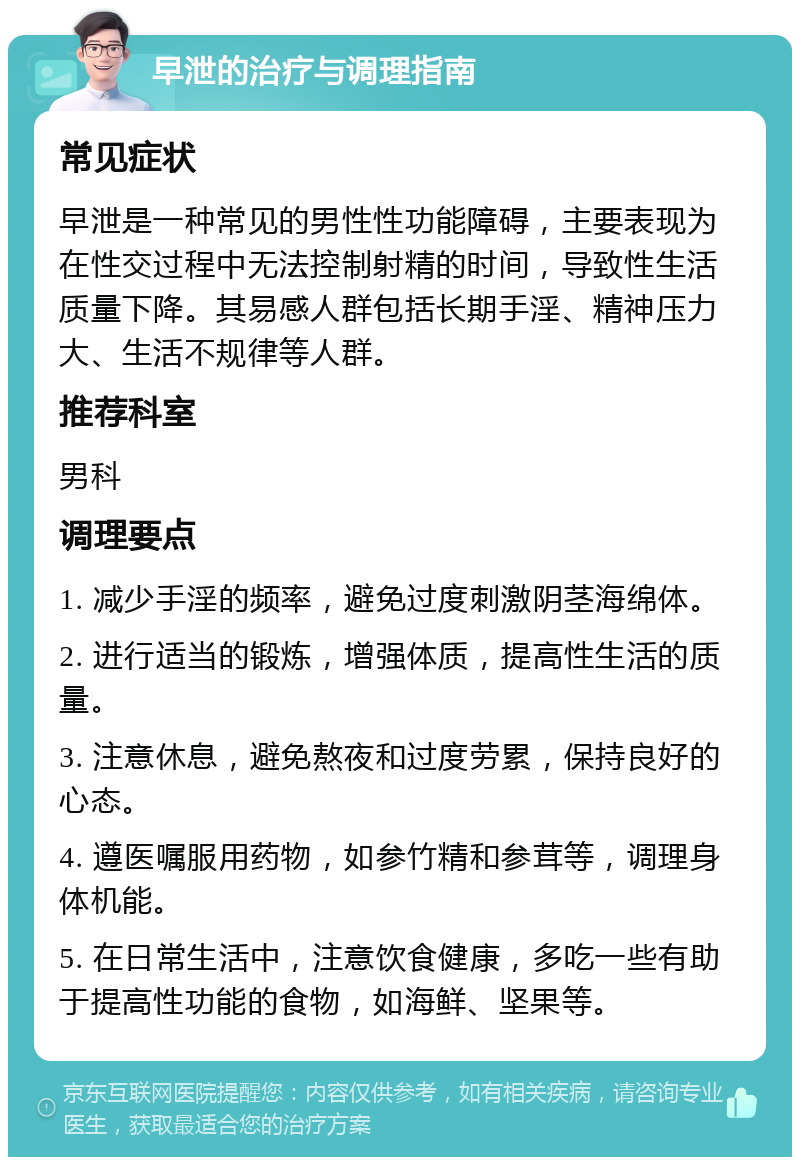 早泄的治疗与调理指南 常见症状 早泄是一种常见的男性性功能障碍，主要表现为在性交过程中无法控制射精的时间，导致性生活质量下降。其易感人群包括长期手淫、精神压力大、生活不规律等人群。 推荐科室 男科 调理要点 1. 减少手淫的频率，避免过度刺激阴茎海绵体。 2. 进行适当的锻炼，增强体质，提高性生活的质量。 3. 注意休息，避免熬夜和过度劳累，保持良好的心态。 4. 遵医嘱服用药物，如参竹精和参茸等，调理身体机能。 5. 在日常生活中，注意饮食健康，多吃一些有助于提高性功能的食物，如海鲜、坚果等。