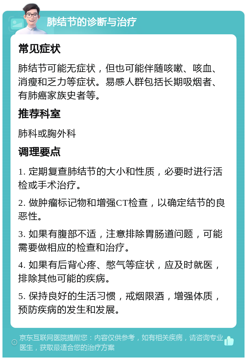 肺结节的诊断与治疗 常见症状 肺结节可能无症状，但也可能伴随咳嗽、咳血、消瘦和乏力等症状。易感人群包括长期吸烟者、有肺癌家族史者等。 推荐科室 肺科或胸外科 调理要点 1. 定期复查肺结节的大小和性质，必要时进行活检或手术治疗。 2. 做肿瘤标记物和增强CT检查，以确定结节的良恶性。 3. 如果有腹部不适，注意排除胃肠道问题，可能需要做相应的检查和治疗。 4. 如果有后背心疼、憋气等症状，应及时就医，排除其他可能的疾病。 5. 保持良好的生活习惯，戒烟限酒，增强体质，预防疾病的发生和发展。