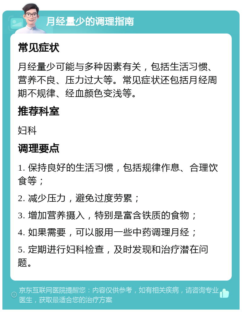 月经量少的调理指南 常见症状 月经量少可能与多种因素有关，包括生活习惯、营养不良、压力过大等。常见症状还包括月经周期不规律、经血颜色变浅等。 推荐科室 妇科 调理要点 1. 保持良好的生活习惯，包括规律作息、合理饮食等； 2. 减少压力，避免过度劳累； 3. 增加营养摄入，特别是富含铁质的食物； 4. 如果需要，可以服用一些中药调理月经； 5. 定期进行妇科检查，及时发现和治疗潜在问题。