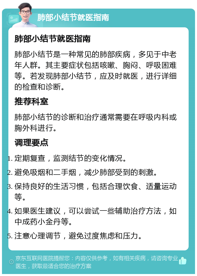 肺部小结节就医指南 肺部小结节就医指南 肺部小结节是一种常见的肺部疾病，多见于中老年人群。其主要症状包括咳嗽、胸闷、呼吸困难等。若发现肺部小结节，应及时就医，进行详细的检查和诊断。 推荐科室 肺部小结节的诊断和治疗通常需要在呼吸内科或胸外科进行。 调理要点 定期复查，监测结节的变化情况。 避免吸烟和二手烟，减少肺部受到的刺激。 保持良好的生活习惯，包括合理饮食、适量运动等。 如果医生建议，可以尝试一些辅助治疗方法，如中成药小金丹等。 注意心理调节，避免过度焦虑和压力。