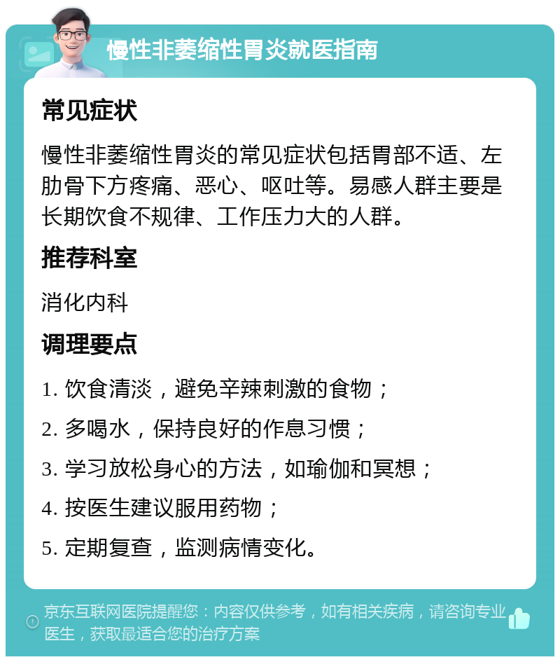 慢性非萎缩性胃炎就医指南 常见症状 慢性非萎缩性胃炎的常见症状包括胃部不适、左肋骨下方疼痛、恶心、呕吐等。易感人群主要是长期饮食不规律、工作压力大的人群。 推荐科室 消化内科 调理要点 1. 饮食清淡，避免辛辣刺激的食物； 2. 多喝水，保持良好的作息习惯； 3. 学习放松身心的方法，如瑜伽和冥想； 4. 按医生建议服用药物； 5. 定期复查，监测病情变化。