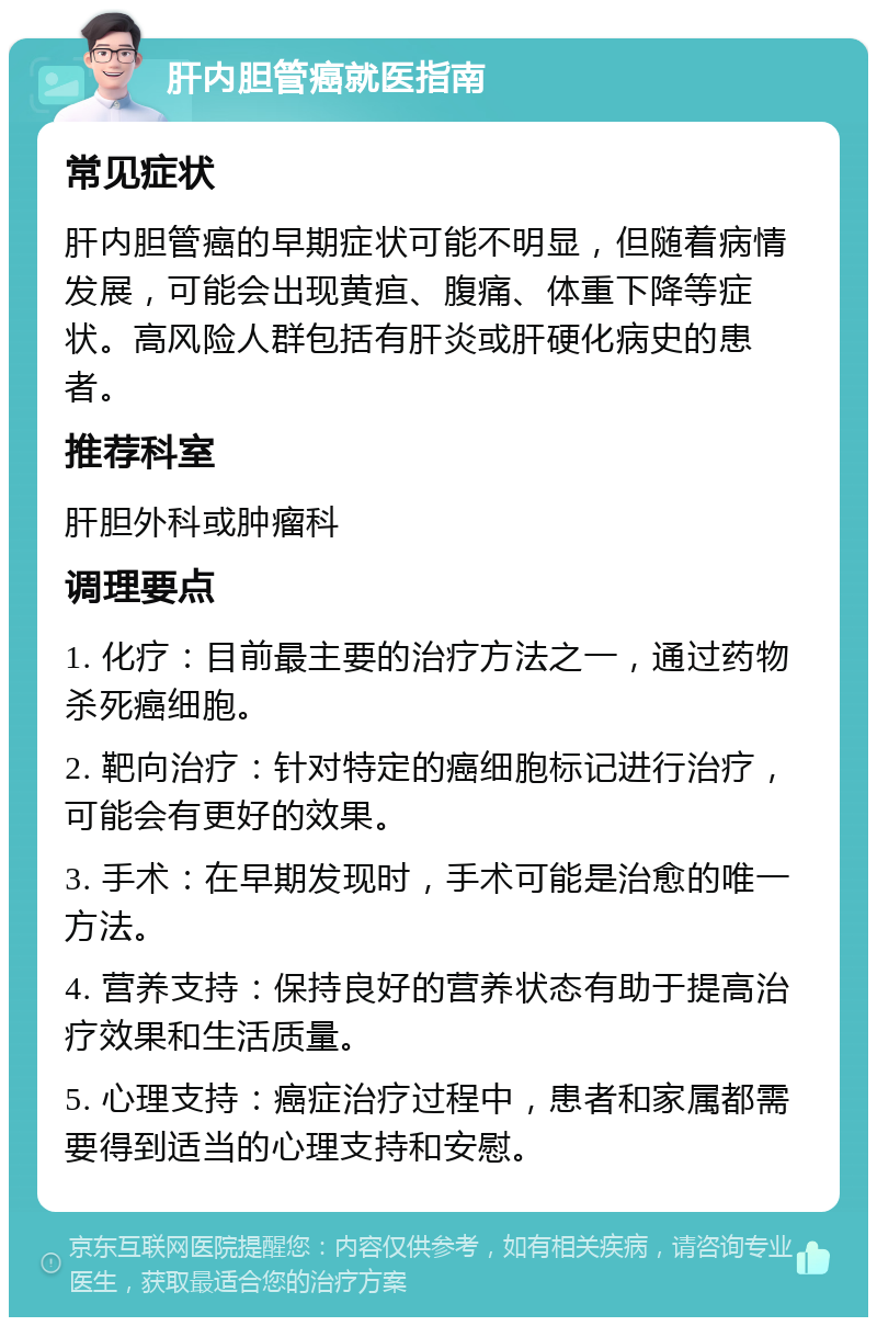 肝内胆管癌就医指南 常见症状 肝内胆管癌的早期症状可能不明显，但随着病情发展，可能会出现黄疸、腹痛、体重下降等症状。高风险人群包括有肝炎或肝硬化病史的患者。 推荐科室 肝胆外科或肿瘤科 调理要点 1. 化疗：目前最主要的治疗方法之一，通过药物杀死癌细胞。 2. 靶向治疗：针对特定的癌细胞标记进行治疗，可能会有更好的效果。 3. 手术：在早期发现时，手术可能是治愈的唯一方法。 4. 营养支持：保持良好的营养状态有助于提高治疗效果和生活质量。 5. 心理支持：癌症治疗过程中，患者和家属都需要得到适当的心理支持和安慰。