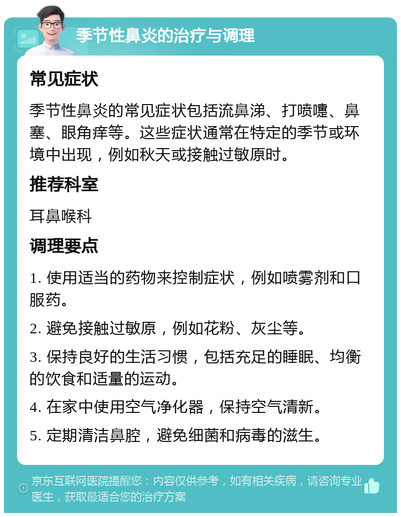 季节性鼻炎的治疗与调理 常见症状 季节性鼻炎的常见症状包括流鼻涕、打喷嚏、鼻塞、眼角痒等。这些症状通常在特定的季节或环境中出现，例如秋天或接触过敏原时。 推荐科室 耳鼻喉科 调理要点 1. 使用适当的药物来控制症状，例如喷雾剂和口服药。 2. 避免接触过敏原，例如花粉、灰尘等。 3. 保持良好的生活习惯，包括充足的睡眠、均衡的饮食和适量的运动。 4. 在家中使用空气净化器，保持空气清新。 5. 定期清洁鼻腔，避免细菌和病毒的滋生。