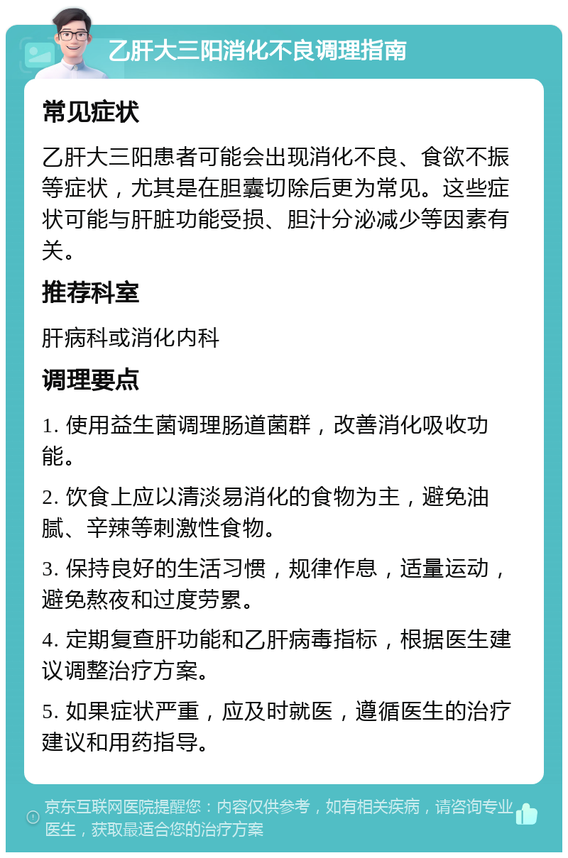 乙肝大三阳消化不良调理指南 常见症状 乙肝大三阳患者可能会出现消化不良、食欲不振等症状，尤其是在胆囊切除后更为常见。这些症状可能与肝脏功能受损、胆汁分泌减少等因素有关。 推荐科室 肝病科或消化内科 调理要点 1. 使用益生菌调理肠道菌群，改善消化吸收功能。 2. 饮食上应以清淡易消化的食物为主，避免油腻、辛辣等刺激性食物。 3. 保持良好的生活习惯，规律作息，适量运动，避免熬夜和过度劳累。 4. 定期复查肝功能和乙肝病毒指标，根据医生建议调整治疗方案。 5. 如果症状严重，应及时就医，遵循医生的治疗建议和用药指导。