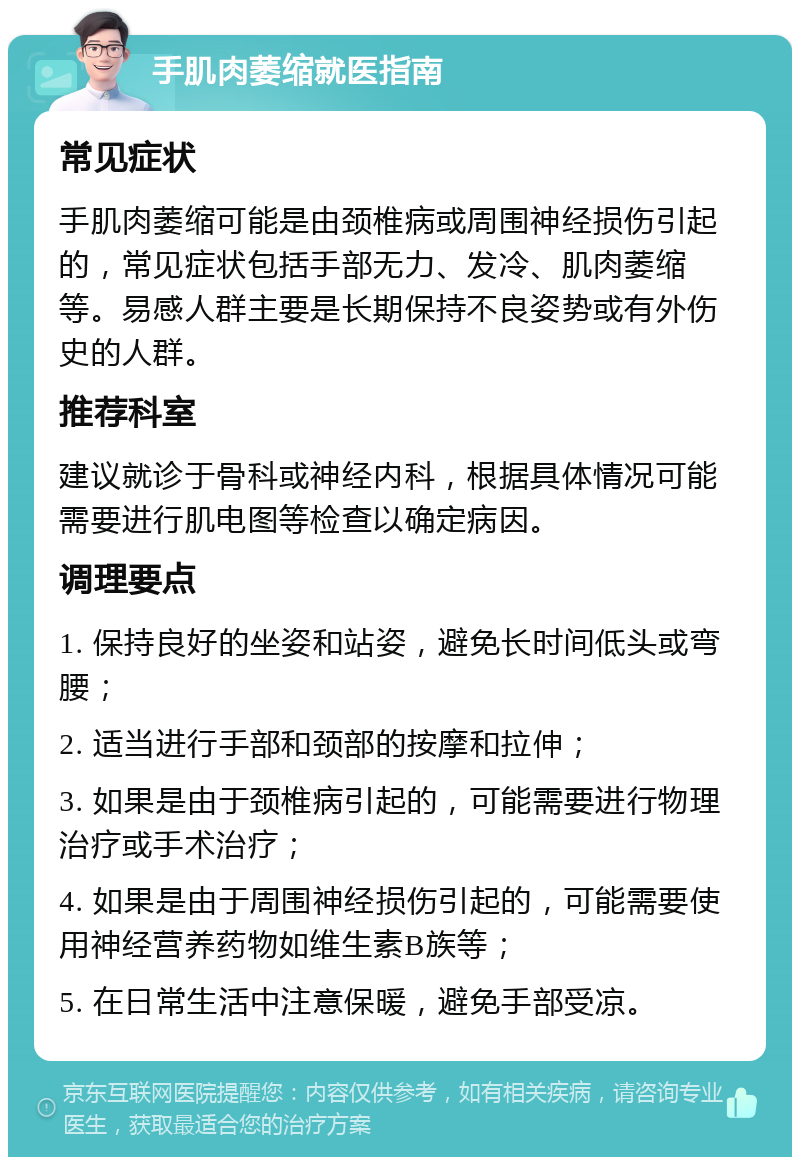 手肌肉萎缩就医指南 常见症状 手肌肉萎缩可能是由颈椎病或周围神经损伤引起的，常见症状包括手部无力、发冷、肌肉萎缩等。易感人群主要是长期保持不良姿势或有外伤史的人群。 推荐科室 建议就诊于骨科或神经内科，根据具体情况可能需要进行肌电图等检查以确定病因。 调理要点 1. 保持良好的坐姿和站姿，避免长时间低头或弯腰； 2. 适当进行手部和颈部的按摩和拉伸； 3. 如果是由于颈椎病引起的，可能需要进行物理治疗或手术治疗； 4. 如果是由于周围神经损伤引起的，可能需要使用神经营养药物如维生素B族等； 5. 在日常生活中注意保暖，避免手部受凉。