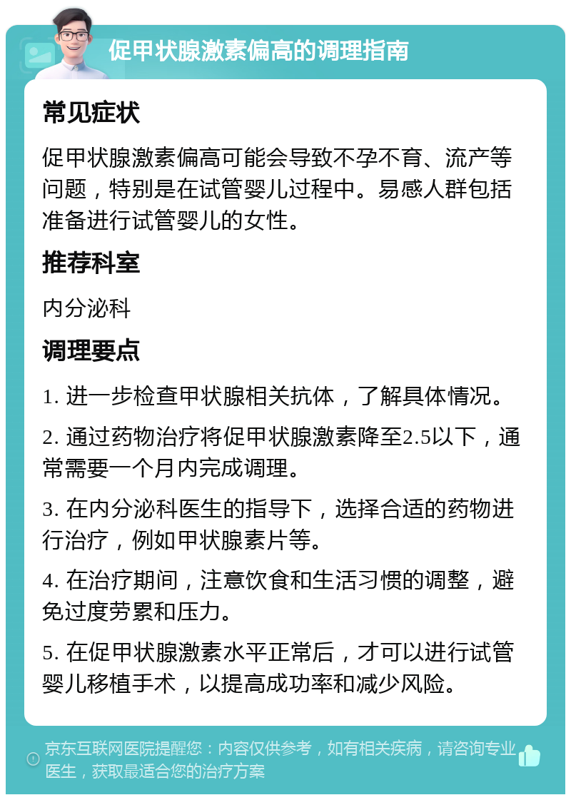 促甲状腺激素偏高的调理指南 常见症状 促甲状腺激素偏高可能会导致不孕不育、流产等问题，特别是在试管婴儿过程中。易感人群包括准备进行试管婴儿的女性。 推荐科室 内分泌科 调理要点 1. 进一步检查甲状腺相关抗体，了解具体情况。 2. 通过药物治疗将促甲状腺激素降至2.5以下，通常需要一个月内完成调理。 3. 在内分泌科医生的指导下，选择合适的药物进行治疗，例如甲状腺素片等。 4. 在治疗期间，注意饮食和生活习惯的调整，避免过度劳累和压力。 5. 在促甲状腺激素水平正常后，才可以进行试管婴儿移植手术，以提高成功率和减少风险。