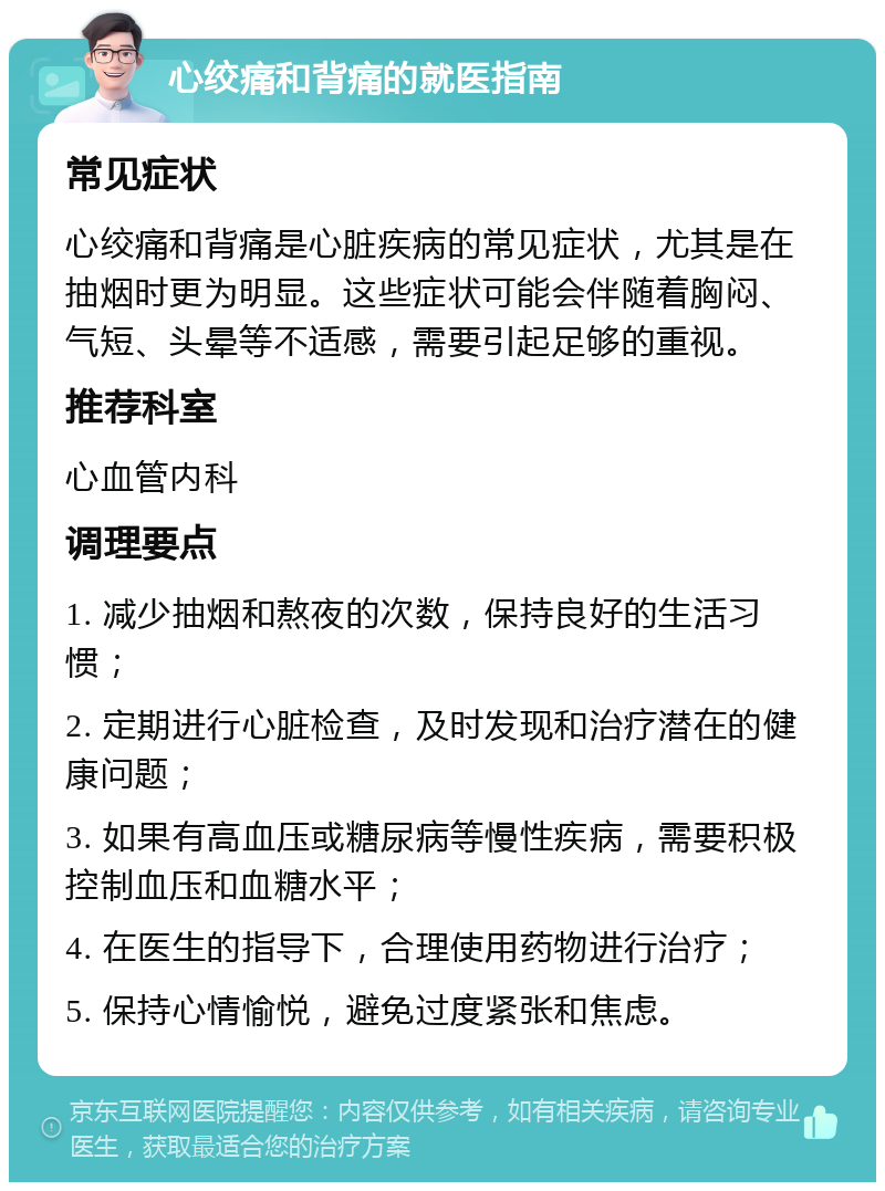 心绞痛和背痛的就医指南 常见症状 心绞痛和背痛是心脏疾病的常见症状，尤其是在抽烟时更为明显。这些症状可能会伴随着胸闷、气短、头晕等不适感，需要引起足够的重视。 推荐科室 心血管内科 调理要点 1. 减少抽烟和熬夜的次数，保持良好的生活习惯； 2. 定期进行心脏检查，及时发现和治疗潜在的健康问题； 3. 如果有高血压或糖尿病等慢性疾病，需要积极控制血压和血糖水平； 4. 在医生的指导下，合理使用药物进行治疗； 5. 保持心情愉悦，避免过度紧张和焦虑。