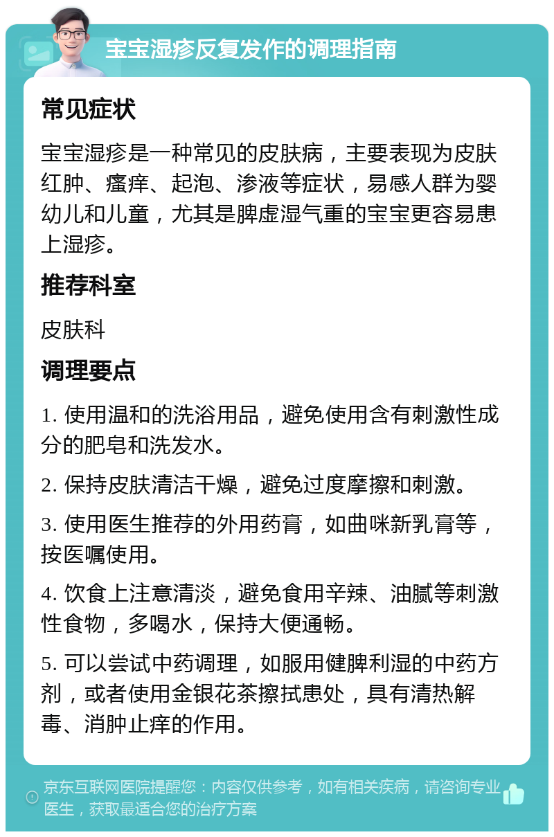 宝宝湿疹反复发作的调理指南 常见症状 宝宝湿疹是一种常见的皮肤病，主要表现为皮肤红肿、瘙痒、起泡、渗液等症状，易感人群为婴幼儿和儿童，尤其是脾虚湿气重的宝宝更容易患上湿疹。 推荐科室 皮肤科 调理要点 1. 使用温和的洗浴用品，避免使用含有刺激性成分的肥皂和洗发水。 2. 保持皮肤清洁干燥，避免过度摩擦和刺激。 3. 使用医生推荐的外用药膏，如曲咪新乳膏等，按医嘱使用。 4. 饮食上注意清淡，避免食用辛辣、油腻等刺激性食物，多喝水，保持大便通畅。 5. 可以尝试中药调理，如服用健脾利湿的中药方剂，或者使用金银花茶擦拭患处，具有清热解毒、消肿止痒的作用。