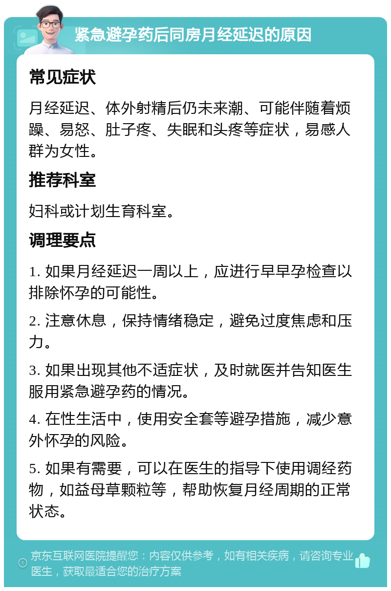 紧急避孕药后同房月经延迟的原因 常见症状 月经延迟、体外射精后仍未来潮、可能伴随着烦躁、易怒、肚子疼、失眠和头疼等症状，易感人群为女性。 推荐科室 妇科或计划生育科室。 调理要点 1. 如果月经延迟一周以上，应进行早早孕检查以排除怀孕的可能性。 2. 注意休息，保持情绪稳定，避免过度焦虑和压力。 3. 如果出现其他不适症状，及时就医并告知医生服用紧急避孕药的情况。 4. 在性生活中，使用安全套等避孕措施，减少意外怀孕的风险。 5. 如果有需要，可以在医生的指导下使用调经药物，如益母草颗粒等，帮助恢复月经周期的正常状态。