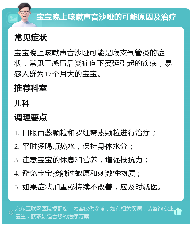 宝宝晚上咳嗽声音沙哑的可能原因及治疗 常见症状 宝宝晚上咳嗽声音沙哑可能是喉支气管炎的症状，常见于感冒后炎症向下蔓延引起的疾病，易感人群为17个月大的宝宝。 推荐科室 儿科 调理要点 1. 口服百蕊颗粒和罗红霉素颗粒进行治疗； 2. 平时多喝点热水，保持身体水分； 3. 注意宝宝的休息和营养，增强抵抗力； 4. 避免宝宝接触过敏原和刺激性物质； 5. 如果症状加重或持续不改善，应及时就医。