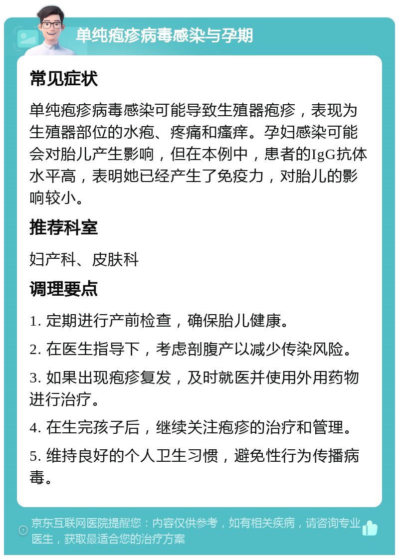 单纯疱疹病毒感染与孕期 常见症状 单纯疱疹病毒感染可能导致生殖器疱疹，表现为生殖器部位的水疱、疼痛和瘙痒。孕妇感染可能会对胎儿产生影响，但在本例中，患者的IgG抗体水平高，表明她已经产生了免疫力，对胎儿的影响较小。 推荐科室 妇产科、皮肤科 调理要点 1. 定期进行产前检查，确保胎儿健康。 2. 在医生指导下，考虑剖腹产以减少传染风险。 3. 如果出现疱疹复发，及时就医并使用外用药物进行治疗。 4. 在生完孩子后，继续关注疱疹的治疗和管理。 5. 维持良好的个人卫生习惯，避免性行为传播病毒。