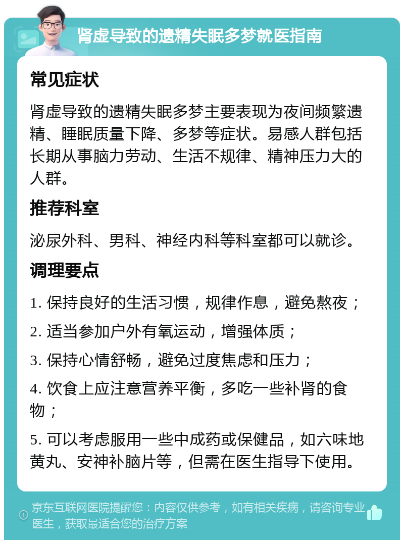 肾虚导致的遗精失眠多梦就医指南 常见症状 肾虚导致的遗精失眠多梦主要表现为夜间频繁遗精、睡眠质量下降、多梦等症状。易感人群包括长期从事脑力劳动、生活不规律、精神压力大的人群。 推荐科室 泌尿外科、男科、神经内科等科室都可以就诊。 调理要点 1. 保持良好的生活习惯，规律作息，避免熬夜； 2. 适当参加户外有氧运动，增强体质； 3. 保持心情舒畅，避免过度焦虑和压力； 4. 饮食上应注意营养平衡，多吃一些补肾的食物； 5. 可以考虑服用一些中成药或保健品，如六味地黄丸、安神补脑片等，但需在医生指导下使用。