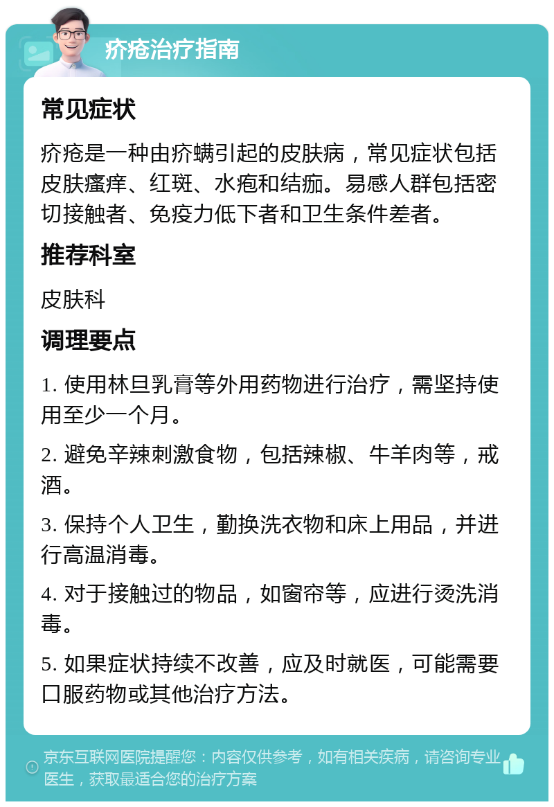 疥疮治疗指南 常见症状 疥疮是一种由疥螨引起的皮肤病，常见症状包括皮肤瘙痒、红斑、水疱和结痂。易感人群包括密切接触者、免疫力低下者和卫生条件差者。 推荐科室 皮肤科 调理要点 1. 使用林旦乳膏等外用药物进行治疗，需坚持使用至少一个月。 2. 避免辛辣刺激食物，包括辣椒、牛羊肉等，戒酒。 3. 保持个人卫生，勤换洗衣物和床上用品，并进行高温消毒。 4. 对于接触过的物品，如窗帘等，应进行烫洗消毒。 5. 如果症状持续不改善，应及时就医，可能需要口服药物或其他治疗方法。