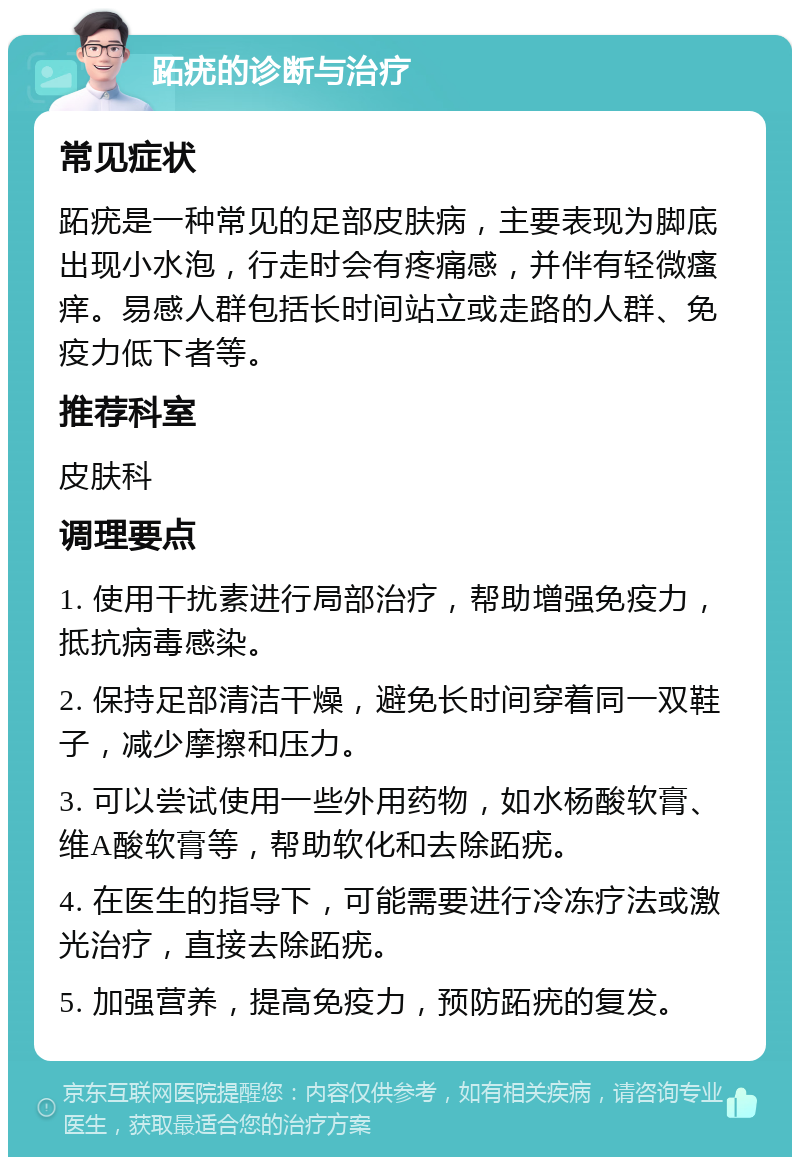 跖疣的诊断与治疗 常见症状 跖疣是一种常见的足部皮肤病，主要表现为脚底出现小水泡，行走时会有疼痛感，并伴有轻微瘙痒。易感人群包括长时间站立或走路的人群、免疫力低下者等。 推荐科室 皮肤科 调理要点 1. 使用干扰素进行局部治疗，帮助增强免疫力，抵抗病毒感染。 2. 保持足部清洁干燥，避免长时间穿着同一双鞋子，减少摩擦和压力。 3. 可以尝试使用一些外用药物，如水杨酸软膏、维A酸软膏等，帮助软化和去除跖疣。 4. 在医生的指导下，可能需要进行冷冻疗法或激光治疗，直接去除跖疣。 5. 加强营养，提高免疫力，预防跖疣的复发。