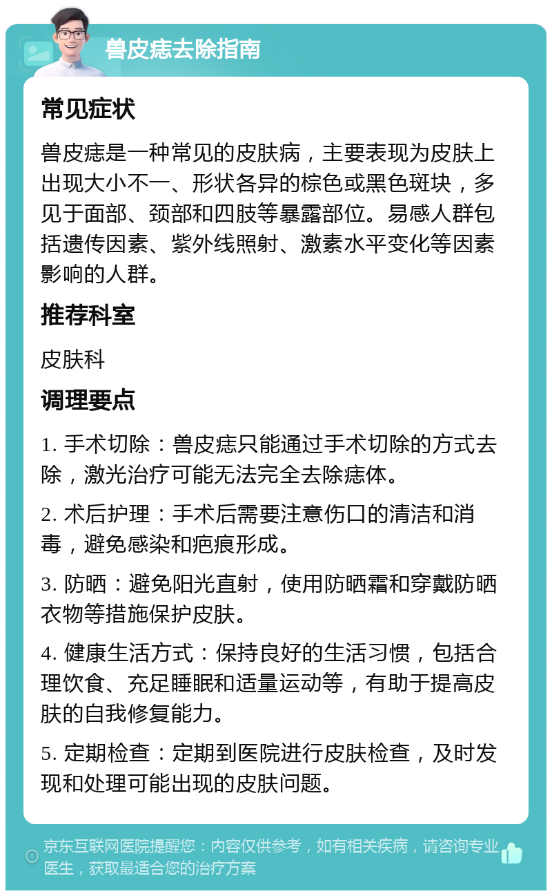 兽皮痣去除指南 常见症状 兽皮痣是一种常见的皮肤病，主要表现为皮肤上出现大小不一、形状各异的棕色或黑色斑块，多见于面部、颈部和四肢等暴露部位。易感人群包括遗传因素、紫外线照射、激素水平变化等因素影响的人群。 推荐科室 皮肤科 调理要点 1. 手术切除：兽皮痣只能通过手术切除的方式去除，激光治疗可能无法完全去除痣体。 2. 术后护理：手术后需要注意伤口的清洁和消毒，避免感染和疤痕形成。 3. 防晒：避免阳光直射，使用防晒霜和穿戴防晒衣物等措施保护皮肤。 4. 健康生活方式：保持良好的生活习惯，包括合理饮食、充足睡眠和适量运动等，有助于提高皮肤的自我修复能力。 5. 定期检查：定期到医院进行皮肤检查，及时发现和处理可能出现的皮肤问题。