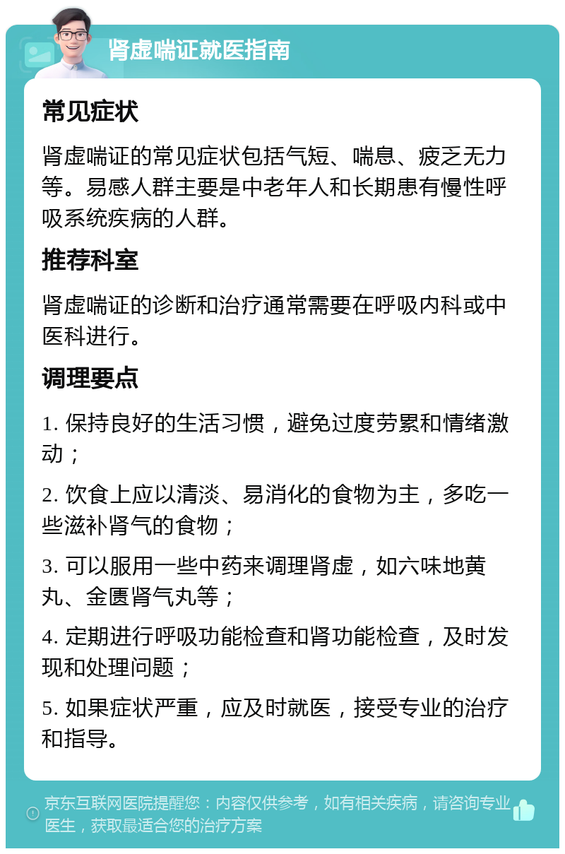 肾虚喘证就医指南 常见症状 肾虚喘证的常见症状包括气短、喘息、疲乏无力等。易感人群主要是中老年人和长期患有慢性呼吸系统疾病的人群。 推荐科室 肾虚喘证的诊断和治疗通常需要在呼吸内科或中医科进行。 调理要点 1. 保持良好的生活习惯，避免过度劳累和情绪激动； 2. 饮食上应以清淡、易消化的食物为主，多吃一些滋补肾气的食物； 3. 可以服用一些中药来调理肾虚，如六味地黄丸、金匮肾气丸等； 4. 定期进行呼吸功能检查和肾功能检查，及时发现和处理问题； 5. 如果症状严重，应及时就医，接受专业的治疗和指导。