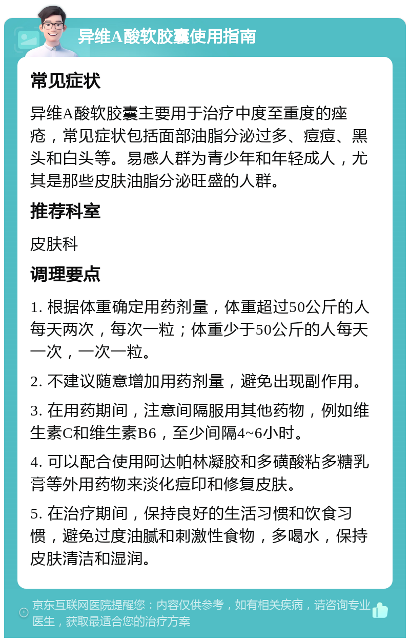 异维A酸软胶囊使用指南 常见症状 异维A酸软胶囊主要用于治疗中度至重度的痤疮，常见症状包括面部油脂分泌过多、痘痘、黑头和白头等。易感人群为青少年和年轻成人，尤其是那些皮肤油脂分泌旺盛的人群。 推荐科室 皮肤科 调理要点 1. 根据体重确定用药剂量，体重超过50公斤的人每天两次，每次一粒；体重少于50公斤的人每天一次，一次一粒。 2. 不建议随意增加用药剂量，避免出现副作用。 3. 在用药期间，注意间隔服用其他药物，例如维生素C和维生素B6，至少间隔4~6小时。 4. 可以配合使用阿达帕林凝胶和多磺酸粘多糖乳膏等外用药物来淡化痘印和修复皮肤。 5. 在治疗期间，保持良好的生活习惯和饮食习惯，避免过度油腻和刺激性食物，多喝水，保持皮肤清洁和湿润。