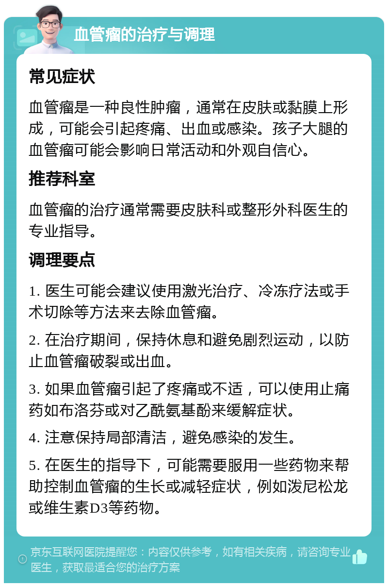 血管瘤的治疗与调理 常见症状 血管瘤是一种良性肿瘤，通常在皮肤或黏膜上形成，可能会引起疼痛、出血或感染。孩子大腿的血管瘤可能会影响日常活动和外观自信心。 推荐科室 血管瘤的治疗通常需要皮肤科或整形外科医生的专业指导。 调理要点 1. 医生可能会建议使用激光治疗、冷冻疗法或手术切除等方法来去除血管瘤。 2. 在治疗期间，保持休息和避免剧烈运动，以防止血管瘤破裂或出血。 3. 如果血管瘤引起了疼痛或不适，可以使用止痛药如布洛芬或对乙酰氨基酚来缓解症状。 4. 注意保持局部清洁，避免感染的发生。 5. 在医生的指导下，可能需要服用一些药物来帮助控制血管瘤的生长或减轻症状，例如泼尼松龙或维生素D3等药物。