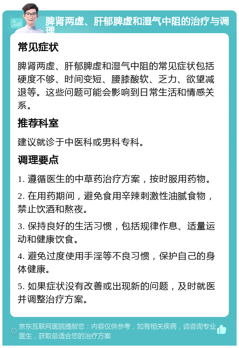 脾肾两虚、肝郁脾虚和湿气中阻的治疗与调理 常见症状 脾肾两虚、肝郁脾虚和湿气中阻的常见症状包括硬度不够、时间变短、腰膝酸软、乏力、欲望减退等。这些问题可能会影响到日常生活和情感关系。 推荐科室 建议就诊于中医科或男科专科。 调理要点 1. 遵循医生的中草药治疗方案，按时服用药物。 2. 在用药期间，避免食用辛辣刺激性油腻食物，禁止饮酒和熬夜。 3. 保持良好的生活习惯，包括规律作息、适量运动和健康饮食。 4. 避免过度使用手淫等不良习惯，保护自己的身体健康。 5. 如果症状没有改善或出现新的问题，及时就医并调整治疗方案。